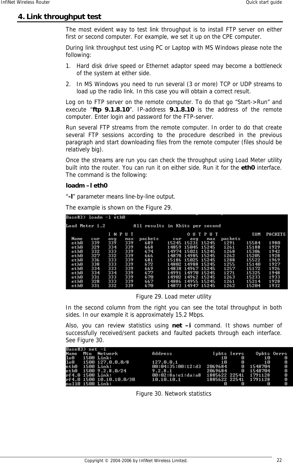 InfiNet Wireless Router  Quick start guide  Copyright © 2004-2006 by InfiNet Wireless Limited.  22 4. Link throughput test The most evident way to test link throughput is to install FTP server on either first or second computer. For example, we set it up on the CPE computer. During link throughput test using PC or Laptop with MS Windows please note the following: 1. Hard disk drive speed or Ethernet adaptor speed may become a bottleneck of the system at either side. 2. In MS Windows you need to run several (3 or more) TCP or UDP streams to load up the radio link. In this case you will obtain a correct result. Log on to FTP server on the remote computer. To do that go “Start-&gt;Run” and execute “ftp 9.1.8.10”. IP-address  9.1.8.10  is the address of the remote computer. Enter login and password for the FTP-server. Run several FTP streams from the remote computer. In order to do that create several FTP sessions according to the procedure described in the previous paragraph and start downloading files from the remote computer (files should be relatively big). Once the streams are run you can check the throughput using Load Meter utility built into the router. You can run it on either side. Run it for the eth0 interface. The command is the following: loadm –l eth0 “-l” parameter means line-by-line output. The example is shown on the Figure 29.  Figure 29. Load meter utility In the second column from the right you can see the total throughput in both sides. In our example it is approximately 15.2 Mbps. Also, you can review statistics using  net –i command. It shows number of successfully received/sent packets and faulted packets through each interface. See Figure 30.  Figure 30. Network statistics     