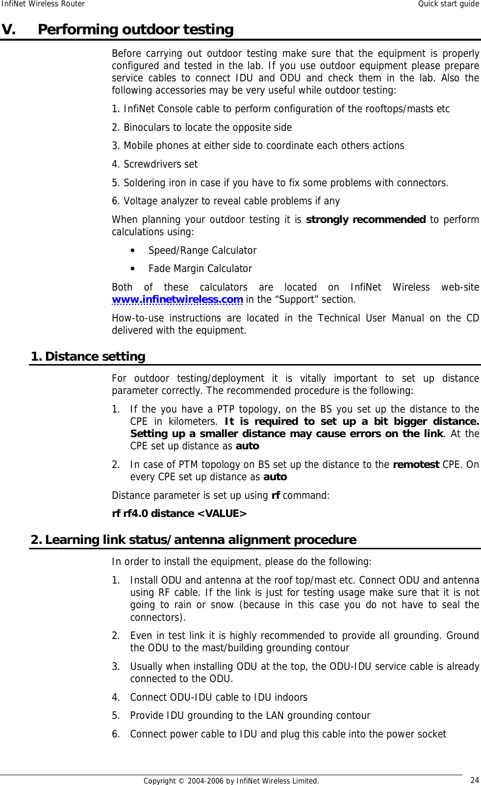 InfiNet Wireless Router  Quick start guide  Copyright © 2004-2006 by InfiNet Wireless Limited.  24 V.  Performing outdoor testing Before carrying out outdoor testing make sure that the equipment is properly configured and tested in the lab. If you use outdoor equipment please prepare service cables to connect IDU and ODU and check them in the lab. Also the following accessories may be very useful while outdoor testing: 1. InfiNet Console cable to perform configuration of the rooftops/masts etc 2. Binoculars to locate the opposite side 3. Mobile phones at either side to coordinate each others actions 4. Screwdrivers set 5. Soldering iron in case if you have to fix some problems with connectors. 6. Voltage analyzer to reveal cable problems if any When planning your outdoor testing it is strongly recommended to perform calculations using: • Speed/Range Calculator • Fade Margin Calculator Both of these calculators are located on InfiNet Wireless web-site www.infinetwireless.com in the “Support” section. How-to-use instructions are located in the Technical User Manual on the CD delivered with the equipment. 1. Distance setting For outdoor testing/deployment it is vitally important to set up distance parameter correctly. The recommended procedure is the following: 1. If the you have a PTP topology, on the BS you set up the distance to the CPE in kilometers.  It is required to set up a bit bigger distance. Setting up a smaller distance may cause errors on the link. At the CPE set up distance as auto 2. In case of PTM topology on BS set up the distance to the remotest CPE. On every CPE set up distance as auto Distance parameter is set up using rf command: rf rf4.0 distance &lt;VALUE&gt; 2. Learning link status/antenna alignment procedure In order to install the equipment, please do the following: 1. Install ODU and antenna at the roof top/mast etc. Connect ODU and antenna using RF cable. If the link is just for testing usage make sure that it is not going to rain or snow (because in this case you do not have to seal the connectors). 2. Even in test link it is highly recommended to provide all grounding. Ground the ODU to the mast/building grounding contour 3. Usually when installing ODU at the top, the ODU-IDU service cable is already connected to the ODU.  4. Connect ODU-IDU cable to IDU indoors 5. Provide IDU grounding to the LAN grounding contour 6. Connect power cable to IDU and plug this cable into the power socket 