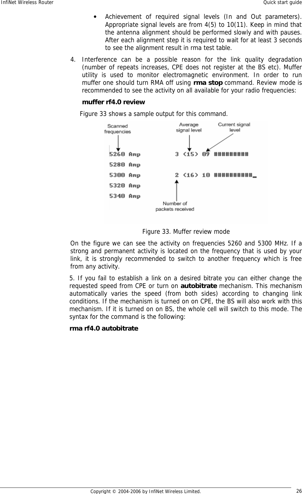 InfiNet Wireless Router  Quick start guide  Copyright © 2004-2006 by InfiNet Wireless Limited.  26 • Achievement of required signal levels (In and Out parameters). Appropriate signal levels are from 4(5) to 10(11). Keep in mind that the antenna alignment should be performed slowly and with pauses. After each alignment step it is required to wait for at least 3 seconds to see the alignment result in rma test table. 4. Interference can be a possible reason for the link quality degradation (number of repeats increases, CPE does not register at the BS etc). Muffer utility is used to monitor electromagnetic environment. In order to run muffer one should turn RMA off using rma stop command. Review mode is recommended to see the activity on all available for your radio frequencies: muffer rf4.0 review      Figure 33 shows a sample output for this command.  Figure 33. Muffer review mode On the figure we can see the activity on frequencies 5260 and 5300 MHz. If a strong and permanent activity is located on the frequency that is used by your link, it is strongly recommended to switch to another frequency which is free from any activity. 5. If you fail to establish a link on a desired bitrate you can either change the requested speed from CPE or turn on autobitrate mechanism. This mechanism automatically varies the speed (from both sides) according to changing link conditions. If the mechanism is turned on on CPE, the BS will also work with this mechanism. If it is turned on on BS, the whole cell will switch to this mode. The syntax for the command is the following: rma rf4.0 autobitrate 