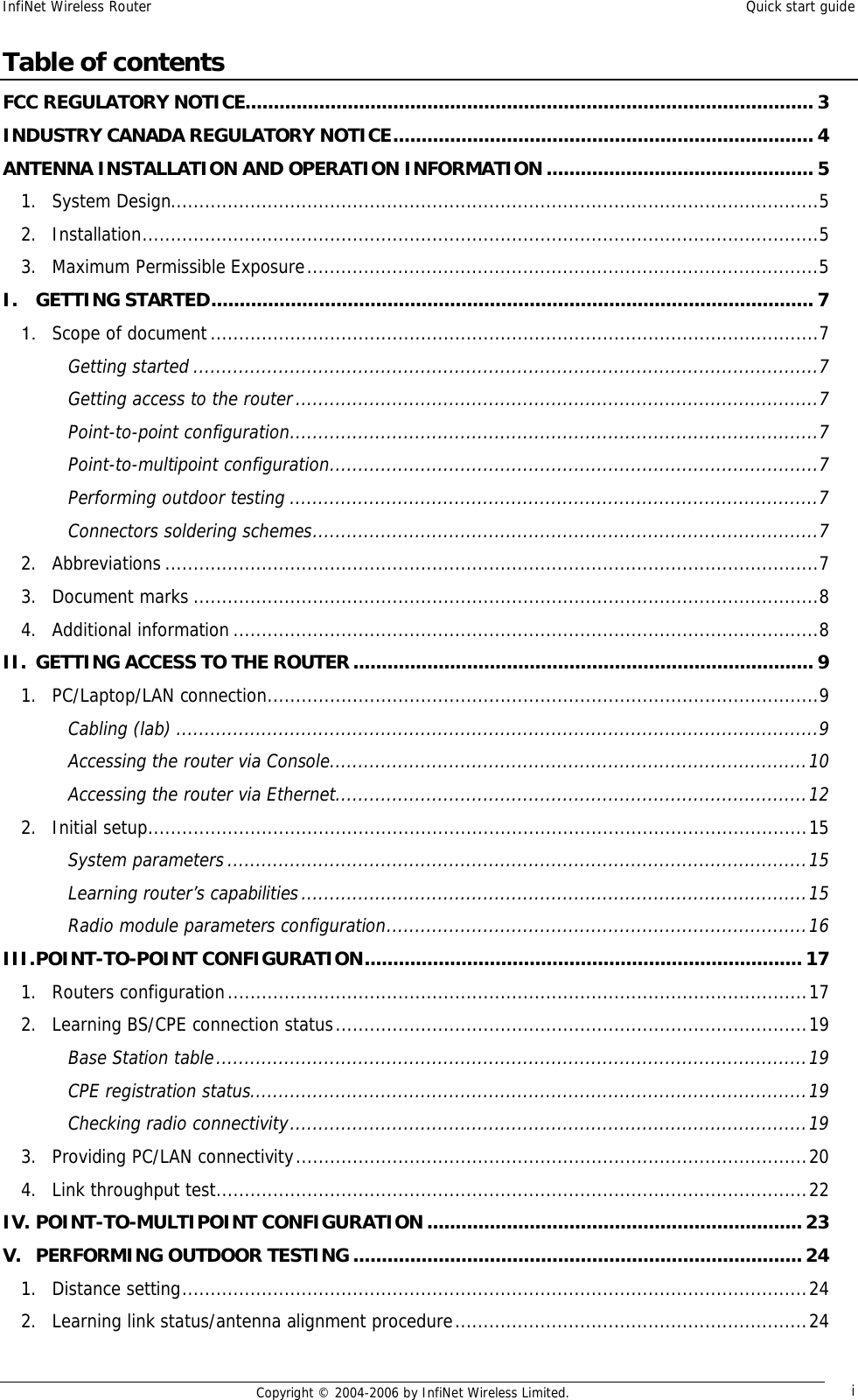 InfiNet Wireless Router  Quick start guide  Copyright © 2004-2006 by InfiNet Wireless Limited.  i Table of contents FCC REGULATORY NOTICE....................................................................................................3 INDUSTRY CANADA REGULATORY NOTICE..........................................................................4 ANTENNA INSTALLATION AND OPERATION INFORMATION...............................................5 1. System Design..................................................................................................................5 2. Installation.......................................................................................................................5 3. Maximum Permissible Exposure..........................................................................................5 I. GETTING STARTED..........................................................................................................7 1. Scope of document...........................................................................................................7 Getting started..............................................................................................................7 Getting access to the router............................................................................................7 Point-to-point configuration.............................................................................................7 Point-to-multipoint configuration......................................................................................7 Performing outdoor testing.............................................................................................7 Connectors soldering schemes.........................................................................................7 2. Abbreviations...................................................................................................................7 3. Document marks..............................................................................................................8 4. Additional information.......................................................................................................8 II. GETTING ACCESS TO THE ROUTER.................................................................................9 1. PC/Laptop/LAN connection.................................................................................................9 Cabling (lab).................................................................................................................9 Accessing the router via Console....................................................................................10 Accessing the router via Ethernet...................................................................................12 2. Initial setup....................................................................................................................15 System parameters......................................................................................................15 Learning router’s capabilities.........................................................................................15 Radio module parameters configuration..........................................................................16 III. POINT-TO-POINT CONFIGURATION.............................................................................17 1. Routers configuration......................................................................................................17 2. Learning BS/CPE connection status...................................................................................19 Base Station table........................................................................................................19 CPE registration status..................................................................................................19 Checking radio connectivity...........................................................................................19 3. Providing PC/LAN connectivity..........................................................................................20 4. Link throughput test........................................................................................................22 IV. POINT-TO-MULTIPOINT CONFIGURATION..................................................................23 V. PERFORMING OUTDOOR TESTING...............................................................................24 1. Distance setting..............................................................................................................24 2. Learning link status/antenna alignment procedure..............................................................24 