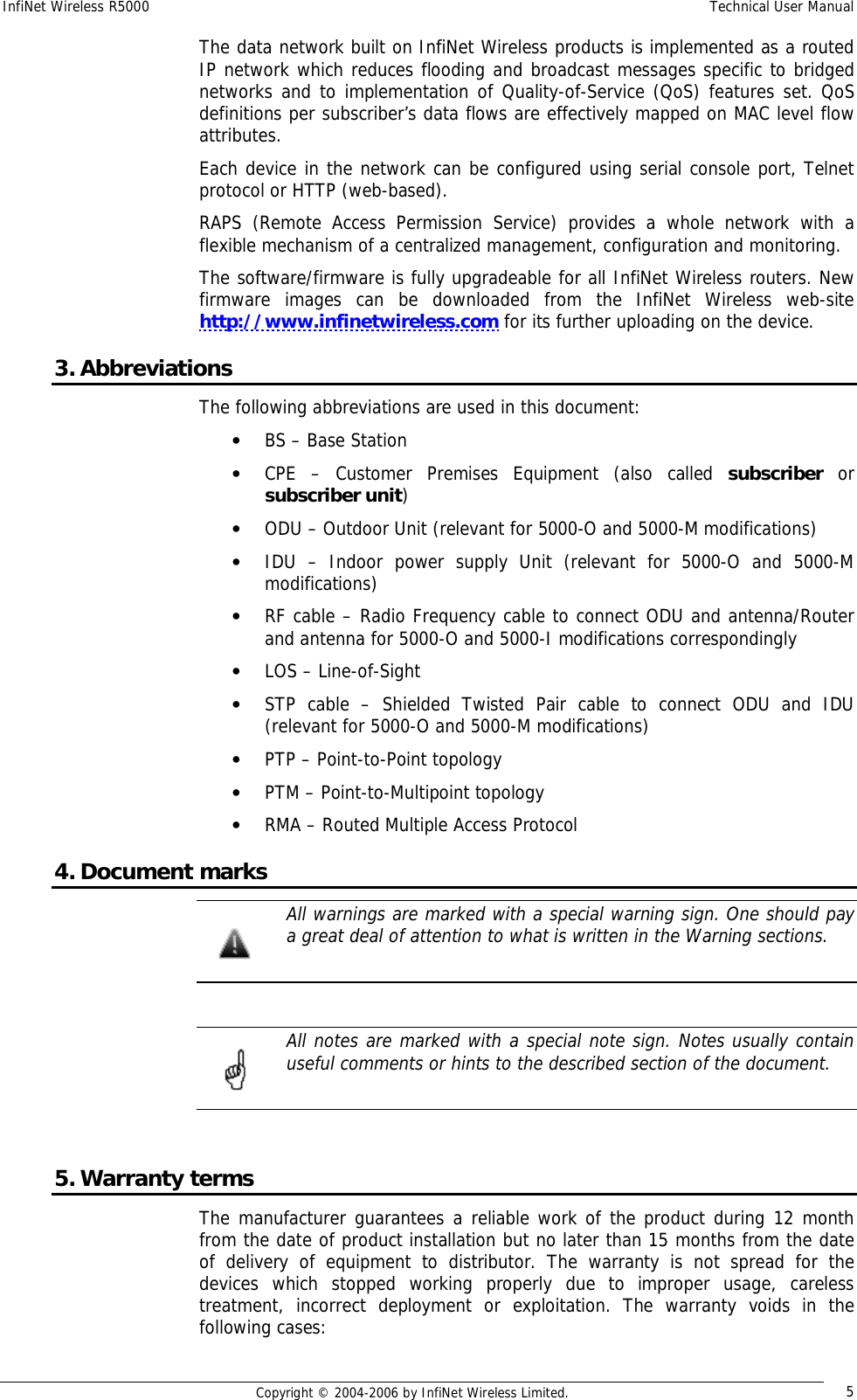 InfiNet Wireless R5000  Technical User Manual  Copyright © 2004-2006 by InfiNet Wireless Limited.  5 The data network built on InfiNet Wireless products is implemented as a routed IP network which reduces flooding and broadcast messages specific to bridged networks and to implementation of Quality-of-Service (QoS) features set. QoS definitions per subscriber’s data flows are effectively mapped on MAC level flow attributes. Each device in the network can be configured using serial console port, Telnet protocol or HTTP (web-based). RAPS (Remote Access Permission Service) provides a whole network with a flexible mechanism of a centralized management, configuration and monitoring. The software/firmware is fully upgradeable for all InfiNet Wireless routers. New firmware images can be downloaded from the InfiNet Wireless web-site http://www.infinetwireless.com for its further uploading on the device. 3. Abbreviations The following abbreviations are used in this document: • BS – Base Station • CPE – Customer Premises Equipment (also called  subscriber or subscriber unit) • ODU – Outdoor Unit (relevant for 5000-O and 5000-M modifications) • IDU – Indoor power supply Unit (relevant for 5000-O and 5000-M modifications) • RF cable – Radio Frequency cable to connect ODU and antenna/Router and antenna for 5000-O and 5000-I modifications correspondingly • LOS – Line-of-Sight • STP cable – Shielded Twisted Pair cable to connect ODU and IDU (relevant for 5000-O and 5000-M modifications) • PTP – Point-to-Point topology • PTM – Point-to-Multipoint topology • RMA – Routed Multiple Access Protocol 4. Document marks  All warnings are marked with a special warning sign. One should pay a great deal of attention to what is written in the Warning sections.    All notes are marked with a special note sign. Notes usually contain useful comments or hints to the described section of the document.   5. Warranty terms The manufacturer guarantees a reliable work of the product during 12 month from the date of product installation but no later than 15 months from the date of delivery of equipment to distributor. The warranty is not spread for the devices which stopped working properly due to improper usage, careless treatment, incorrect deployment or exploitation. The warranty voids in the following cases:   