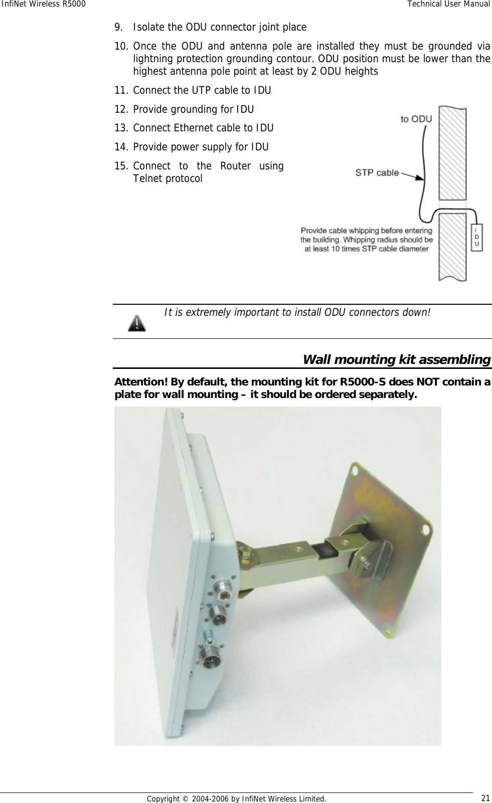 InfiNet Wireless R5000  Technical User Manual  Copyright © 2004-2006 by InfiNet Wireless Limited.  21 9. Isolate the ODU connector joint place 10. Once the ODU and antenna pole are installed they must be grounded via lightning protection grounding contour. ODU position must be lower than the highest antenna pole point at least by 2 ODU heights 11. Connect the UTP cable to IDU 12. Provide grounding for IDU 13. Connect Ethernet cable to IDU 14. Provide power supply for IDU 15. Connect to the Router using Telnet protocol        It is extremely important to install ODU connectors down!  Wall mounting kit assembling Attention! By default, the mounting kit for R5000-S does NOT contain a plate for wall mounting – it should be ordered separately.   