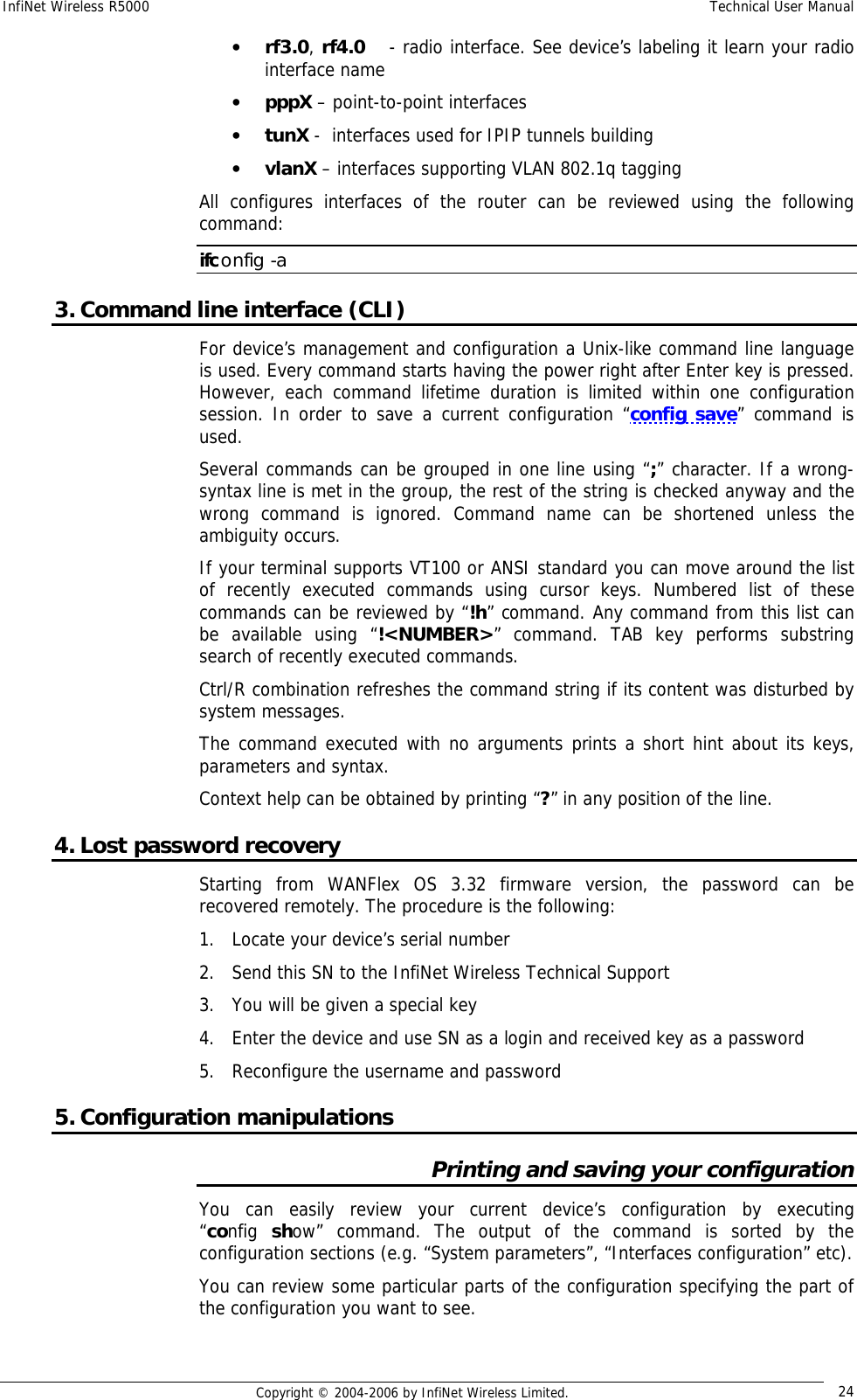 InfiNet Wireless R5000  Technical User Manual  Copyright © 2004-2006 by InfiNet Wireless Limited.  24 • rf3.0, rf4.0    - radio interface. See device’s labeling it learn your radio interface name • pppX – point-to-point interfaces  • tunX -  interfaces used for IPIP tunnels building  • vlanX – interfaces supporting VLAN 802.1q tagging All configures interfaces of the router can be reviewed using the following command: ifconfig -a 3. Command line interface (CLI) For device’s management and configuration a Unix-like command line language is used. Every command starts having the power right after Enter key is pressed. However, each command lifetime duration is limited within one configuration session. In order to save a current configuration “config save” command is used. Several commands can be grouped in one line using “;” character. If a wrong-syntax line is met in the group, the rest of the string is checked anyway and the wrong command is ignored. Command name can be shortened unless the ambiguity occurs. If your terminal supports VT100 or ANSI standard you can move around the list of recently executed commands using cursor keys. Numbered list of these commands can be reviewed by “!h” command. Any command from this list can be available using “!&lt;NUMBER&gt;” command. TAB key performs substring search of recently executed commands. Ctrl/R combination refreshes the command string if its content was disturbed by system messages.  The command executed with no arguments prints a short hint about its keys, parameters and syntax.  Context help can be obtained by printing “?” in any position of the line. 4. Lost password recovery Starting from WANFlex OS 3.32 firmware version, the password can be recovered remotely. The procedure is the following: 1. Locate your device’s serial number 2. Send this SN to the InfiNet Wireless Technical Support 3. You will be given a special key 4. Enter the device and use SN as a login and received key as a password 5. Reconfigure the username and password 5. Configuration manipulations Printing and saving your configuration You can easily review your current device’s configuration by executing        “config  show” command. The output of the command is sorted by the configuration sections (e.g. “System parameters”, “Interfaces configuration” etc).  You can review some particular parts of the configuration specifying the part of the configuration you want to see.   