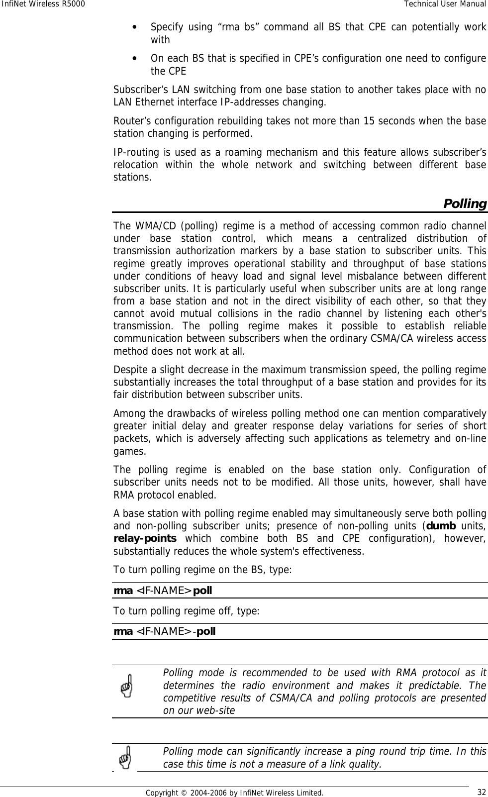 InfiNet Wireless R5000  Technical User Manual  Copyright © 2004-2006 by InfiNet Wireless Limited.  32 • Specify using “rma bs” command all BS that CPE can potentially work with • On each BS that is specified in CPE’s configuration one need to configure the CPE Subscriber’s LAN switching from one base station to another takes place with no LAN Ethernet interface IP-addresses changing.  Router’s configuration rebuilding takes not more than 15 seconds when the base station changing is performed. IP-routing is used as a roaming mechanism and this feature allows subscriber’s relocation within the whole network and switching between different base stations. Polling The WMA/CD (polling) regime is a method of accessing common radio channel under base station control, which means a centralized distribution of transmission authorization markers by a base station to subscriber units. This regime greatly improves operational stability and throughput of base stations under conditions of heavy load and signal level misbalance between different subscriber units. It is particularly useful when subscriber units are at long range from a base station and not in the direct visibility of each other, so that they cannot avoid mutual collisions in the radio channel by listening each other&apos;s transmission. The polling regime makes it possible to establish reliable communication between subscribers when the ordinary CSMA/CA wireless access method does not work at all. Despite a slight decrease in the maximum transmission speed, the polling regime substantially increases the total throughput of a base station and provides for its fair distribution between subscriber units.  Among the drawbacks of wireless polling method one can mention comparatively greater initial delay and greater response delay variations for series of short packets, which is adversely affecting such applications as telemetry and on-line games. The polling regime is enabled on the base station only. Configuration of subscriber units needs not to be modified. All those units, however, shall have RMA protocol enabled. A base station with polling regime enabled may simultaneously serve both polling and non-polling subscriber units; presence of non-polling units (dumb units, relay-points which combine both BS and CPE configuration), however, substantially reduces the whole system&apos;s effectiveness. To turn polling regime on the BS, type: rma &lt;IF-NAME&gt; poll To turn polling regime off, type: rma &lt;IF-NAME&gt; -poll   Polling mode is recommended to be used with RMA protocol as it determines the radio environment and makes it predictable. The competitive results of CSMA/CA and polling protocols are presented on our web-site   Polling mode can significantly increase a ping round trip time. In this case this time is not a measure of a link quality.    