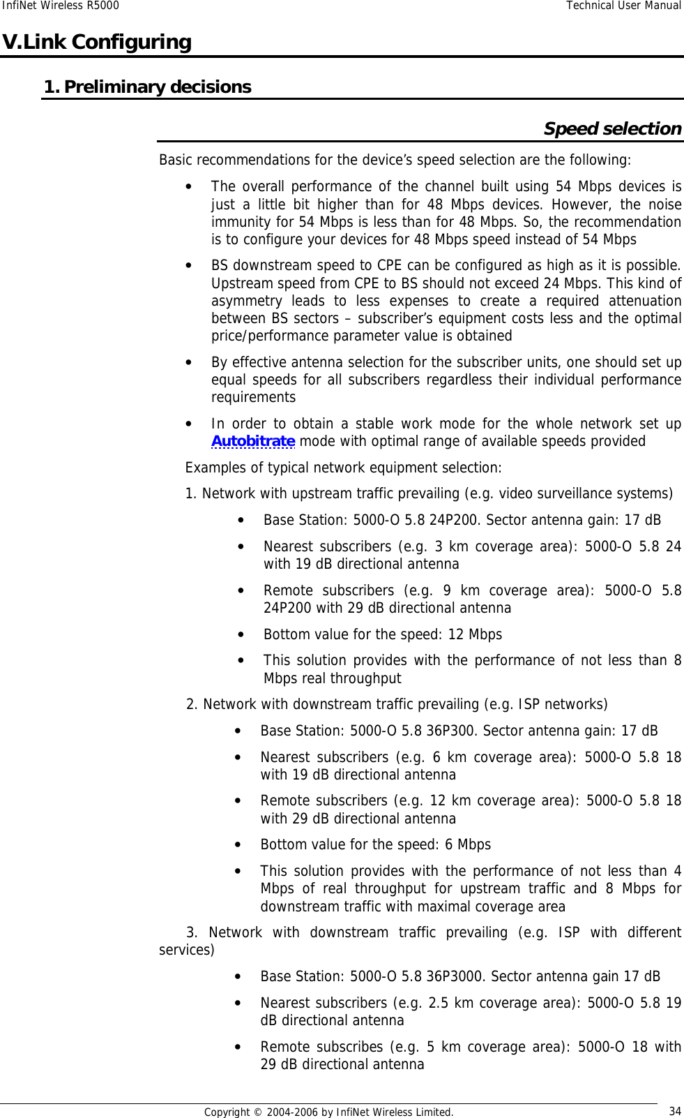 InfiNet Wireless R5000  Technical User Manual  Copyright © 2004-2006 by InfiNet Wireless Limited.  34 V. Link Configuring 1. Preliminary decisions Speed selection Basic recommendations for the device’s speed selection are the following: • The overall performance of the channel built using 54 Mbps devices is just a little bit higher than for 48 Mbps devices. However, the noise immunity for 54 Mbps is less than for 48 Mbps. So, the recommendation is to configure your devices for 48 Mbps speed instead of 54 Mbps • BS downstream speed to CPE can be configured as high as it is possible. Upstream speed from CPE to BS should not exceed 24 Mbps. This kind of asymmetry leads to less expenses to create a required attenuation between BS sectors – subscriber’s equipment costs less and the optimal price/performance parameter value is obtained • By effective antenna selection for the subscriber units, one should set up equal speeds for all subscribers regardless their individual performance requirements • In order to obtain a stable work mode for the whole network set up Autobitrate mode with optimal range of available speeds provided Examples of typical network equipment selection: 1. Network with upstream traffic prevailing (e.g. video surveillance systems) • Base Station: 5000-O 5.8 24P200. Sector antenna gain: 17 dB • Nearest subscribers (e.g. 3 km coverage area): 5000-O 5.8 24 with 19 dB directional antenna • Remote subscribers (e.g. 9 km coverage area): 5000-O 5.8 24P200 with 29 dB directional antenna • Bottom value for the speed: 12 Mbps • This solution provides with the performance of not less than 8 Mbps real throughput       2. Network with downstream traffic prevailing (e.g. ISP networks) • Base Station: 5000-O 5.8 36P300. Sector antenna gain: 17 dB • Nearest subscribers (e.g. 6 km coverage area): 5000-O 5.8 18 with 19 dB directional antenna • Remote subscribers (e.g. 12 km coverage area): 5000-O 5.8 18 with 29 dB directional antenna • Bottom value for the speed: 6 Mbps • This solution provides with the performance of not less than 4 Mbps of real throughput for upstream traffic and 8 Mbps for downstream traffic with maximal coverage area       3. Network with downstream traffic prevailing (e.g. ISP with different services) • Base Station: 5000-O 5.8 36P3000. Sector antenna gain 17 dB • Nearest subscribers (e.g. 2.5 km coverage area): 5000-O 5.8 19 dB directional antenna • Remote subscribes (e.g. 5 km coverage area): 5000-O 18 with 29 dB directional antenna 