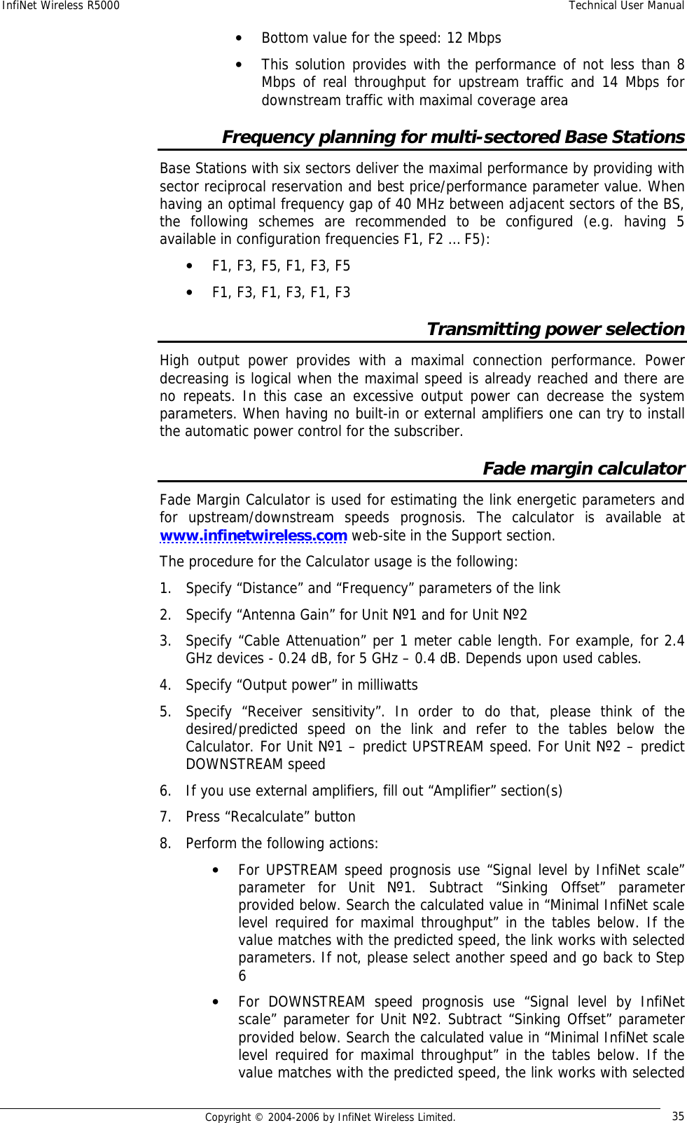 InfiNet Wireless R5000  Technical User Manual  Copyright © 2004-2006 by InfiNet Wireless Limited.  35 • Bottom value for the speed: 12 Mbps • This solution provides with the performance of not less than 8 Mbps of real throughput for upstream traffic and 14 Mbps for downstream traffic with maximal coverage area Frequency planning for multi-sectored Base Stations Base Stations with six sectors deliver the maximal performance by providing with sector reciprocal reservation and best price/performance parameter value. When having an optimal frequency gap of 40 MHz between adjacent sectors of the BS, the following schemes are recommended to be configured (e.g. having 5 available in configuration frequencies F1, F2 … F5): • F1, F3, F5, F1, F3, F5 • F1, F3, F1, F3, F1, F3 Transmitting power selection High output power provides with a maximal connection performance. Power decreasing is logical when the maximal speed is already reached and there are no repeats. In this case an excessive output power can decrease the system parameters. When having no built-in or external amplifiers one can try to install the automatic power control for the subscriber. Fade margin calculator Fade Margin Calculator is used for estimating the link energetic parameters and for upstream/downstream speeds prognosis. The calculator is available at www.infinetwireless.com web-site in the Support section. The procedure for the Calculator usage is the following: 1. Specify “Distance” and “Frequency” parameters of the link 2. Specify “Antenna Gain” for Unit №1 and for Unit №2 3. Specify “Cable Attenuation” per 1 meter cable length. For example, for 2.4 GHz devices - 0.24 dB, for 5 GHz – 0.4 dB. Depends upon used cables. 4. Specify “Output power” in milliwatts 5. Specify “Receiver sensitivity”. In order to do that, please think of the desired/predicted speed on the link and refer to the tables below the Calculator. For Unit №1 – predict UPSTREAM speed. For Unit №2 – predict DOWNSTREAM speed 6. If you use external amplifiers, fill out “Amplifier” section(s) 7. Press “Recalculate” button 8. Perform the following actions: • For UPSTREAM speed prognosis use “Signal level by InfiNet scale” parameter for Unit  №1. Subtract “Sinking Offset” parameter provided below. Search the calculated value in “Minimal InfiNet scale level required for maximal throughput” in the tables below. If the value matches with the predicted speed, the link works with selected parameters. If not, please select another speed and go back to Step 6 • For DOWNSTREAM speed prognosis use “Signal level by InfiNet scale” parameter for Unit №2. Subtract “Sinking Offset” parameter provided below. Search the calculated value in “Minimal InfiNet scale level required for maximal throughput” in the tables below. If the value matches with the predicted speed, the link works with selected 