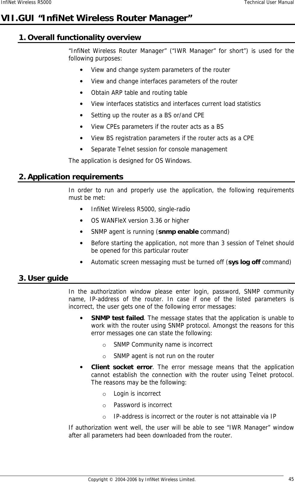 InfiNet Wireless R5000  Technical User Manual  Copyright © 2004-2006 by InfiNet Wireless Limited.  45 VII.GUI “InfiNet Wireless Router Manager” 1. Overall functionality overview “InfiNet Wireless Router Manager” (“IWR Manager” for short”) is used for the following purposes: • View and change system parameters of the router • View and change interfaces parameters of the router • Obtain ARP table and routing table • View interfaces statistics and interfaces current load statistics • Setting up the router as a BS or/and CPE • View CPEs parameters if the router acts as a BS • View BS registration parameters if the router acts as a CPE • Separate Telnet session for console management The application is designed for OS Windows. 2. Application requirements In order to run and properly use the application, the following requirements must be met: • InfiNet Wireless R5000, single-radio • OS WANFleX version 3.36 or higher • SNMP agent is running (snmp enable command)  • Before starting the application, not more than 3 session of Telnet should be opened for this particular router • Automatic screen messaging must be turned off (sys log off command) 3. User guide In the authorization window please enter login, password, SNMP community name, IP-address of the router. In case if one of the listed parameters is incorrect, the user gets one of the following error messages: • SNMP test failed. The message states that the application is unable to work with the router using SNMP protocol. Amongst the reasons for this error messages one can state the following: o SNMP Community name is incorrect o SNMP agent is not run on the router • Client socket error. The error message means that the application cannot establish the connection with the router using Telnet protocol. The reasons may be the following: o Login is incorrect o Password is incorrect o IP-address is incorrect or the router is not attainable via IP If authorization went well, the user will be able to see “IWR Manager” window after all parameters had been downloaded from the router.  