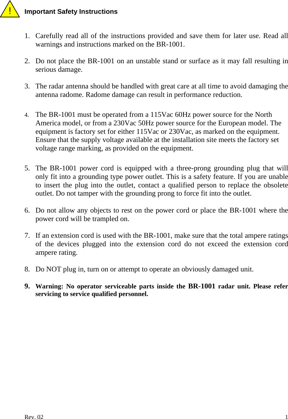 !  Important Safety Instructions   1. Carefully read all of the instructions provided and save them for later use. Read all warnings and instructions marked on the BR-1001.  2. Do not place the BR-1001 on an unstable stand or surface as it may fall resulting in serious damage.  3. The radar antenna should be handled with great care at all time to avoid damaging the antenna radome. Radome damage can result in performance reduction.  4. The BR-1001 must be operated from a 115Vac 60Hz power source for the North America model, or from a 230Vac 50Hz power source for the European model. The equipment is factory set for either 115Vac or 230Vac, as marked on the equipment. Ensure that the supply voltage available at the installation site meets the factory set voltage range marking, as provided on the equipment.  5. The BR-1001 power cord is equipped with a three-prong grounding plug that will only fit into a grounding type power outlet. This is a safety feature. If you are unable to insert the plug into the outlet, contact a qualified person to replace the obsolete outlet. Do not tamper with the grounding prong to force fit into the outlet.  6. Do not allow any objects to rest on the power cord or place the BR-1001 where the power cord will be trampled on.  7. If an extension cord is used with the BR-1001, make sure that the total ampere ratings of the devices plugged into the extension cord do not exceed the extension cord ampere rating.  8. Do NOT plug in, turn on or attempt to operate an obviously damaged unit.  9. Warning: No operator serviceable parts inside the BR-1001 radar unit. Please refer servicing to service qualified personnel.  Rev. 02    1