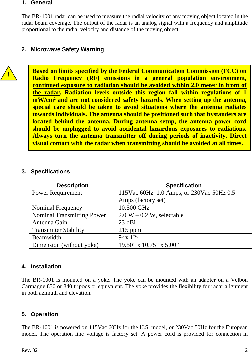 1. General  The BR-1001 radar can be used to measure the radial velocity of any moving object located in the radar beam coverage. The output of the radar is an analog signal with a frequency and amplitude proportional to the radial velocity and distance of the moving object.   2. Microwave Safety Warning   Based on limits specified by the Federal Communication Commission (FCC) on Radio Frequency (RF) emissions in a general population environment, continued exposure to radiation should be avoided within 2.0 meter in front of the radar. Radiation levels outside this region fall within regulations of 1 mW/cm2 and are not considered safety hazards. When setting up the antenna, special care should be taken to avoid situations where the antenna radiates towards individuals. The antenna should be positioned such that bystanders are located behind the antenna. During antenna setup, the antenna power cord should be unplugged to avoid accidental hazardous exposures to radiations. Always turn the antenna transmitter off during periods of inactivity. Direct visual contact with the radar when transmitting should be avoided at all times. !                3. Specifications  Description Specification Power Requirement  115Vac 60Hz  1.0 Amps, or 230Vac 50Hz 0.5 Amps (factory set) Nominal Frequency   10.500 GHz Nominal Transmitting Power 2.0 W &ndash; 0.2 W, selectable Antenna Gain   23 dBi Transmitter Stability &plusmn;15 ppm Beamwidth 9&deg; x 12&deg; Dimension (without yoke) 19.50&rdquo; x 10.75&rdquo; x 5.00&rdquo;   4. Installation  The BR-1001 is mounted on a yoke. The yoke can be mounted with an adapter on a Velbon Carmagne 830 or 840 tripods or equivalent. The yoke provides the flexibility for radar alignment in both azimuth and elevation.       5. Operation  The BR-1001 is powered on 115Vac 60Hz for the U.S. model, or 230Vac 50Hz for the European model. The operation line voltage is factory set. A power cord is provided for connection in Rev. 02    2