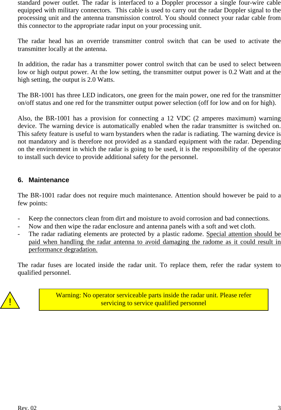 standard power outlet. The radar is interfaced to a Doppler processor a single four-wire cable equipped with military connectors.  This cable is used to carry out the radar Doppler signal to the processing unit and the antenna transmission control. You should connect your radar cable from this connector to the appropriate radar input on your processing unit.  The radar head has an override transmitter control switch that can be used to activate the transmitter locally at the antenna.  In addition, the radar has a transmitter power control switch that can be used to select between low or high output power. At the low setting, the transmitter output power is 0.2 Watt and at the high setting, the output is 2.0 Watts.  The BR-1001 has three LED indicators, one green for the main power, one red for the transmitter on/off status and one red for the transmitter output power selection (off for low and on for high).   Also, the BR-1001 has a provision for connecting a 12 VDC (2 amperes maximum) warning device. The warning device is automatically enabled when the radar transmitter is switched on. This safety feature is useful to warn bystanders when the radar is radiating. The warning device is not mandatory and is therefore not provided as a standard equipment with the radar. Depending on the environment in which the radar is going to be used, it is the responsibility of the operator to install such device to provide additional safety for the personnel.   6. Maintenance  The BR-1001 radar does not require much maintenance. Attention should however be paid to a few points:  - Keep the connectors clean from dirt and moisture to avoid corrosion and bad connections. - Now and then wipe the radar enclosure and antenna panels with a soft and wet cloth. - The radar radiating elements are protected by a plastic radome. Special attention should be paid when handling the radar antenna to avoid damaging the radome as it could result in performance degradation.  The radar fuses are located inside the radar unit. To replace them, refer the radar system to qualified personnel.    Warning: No operator serviceable parts inside the radar unit. Please refer servicing to service qualified personnel    !           Rev. 02    3