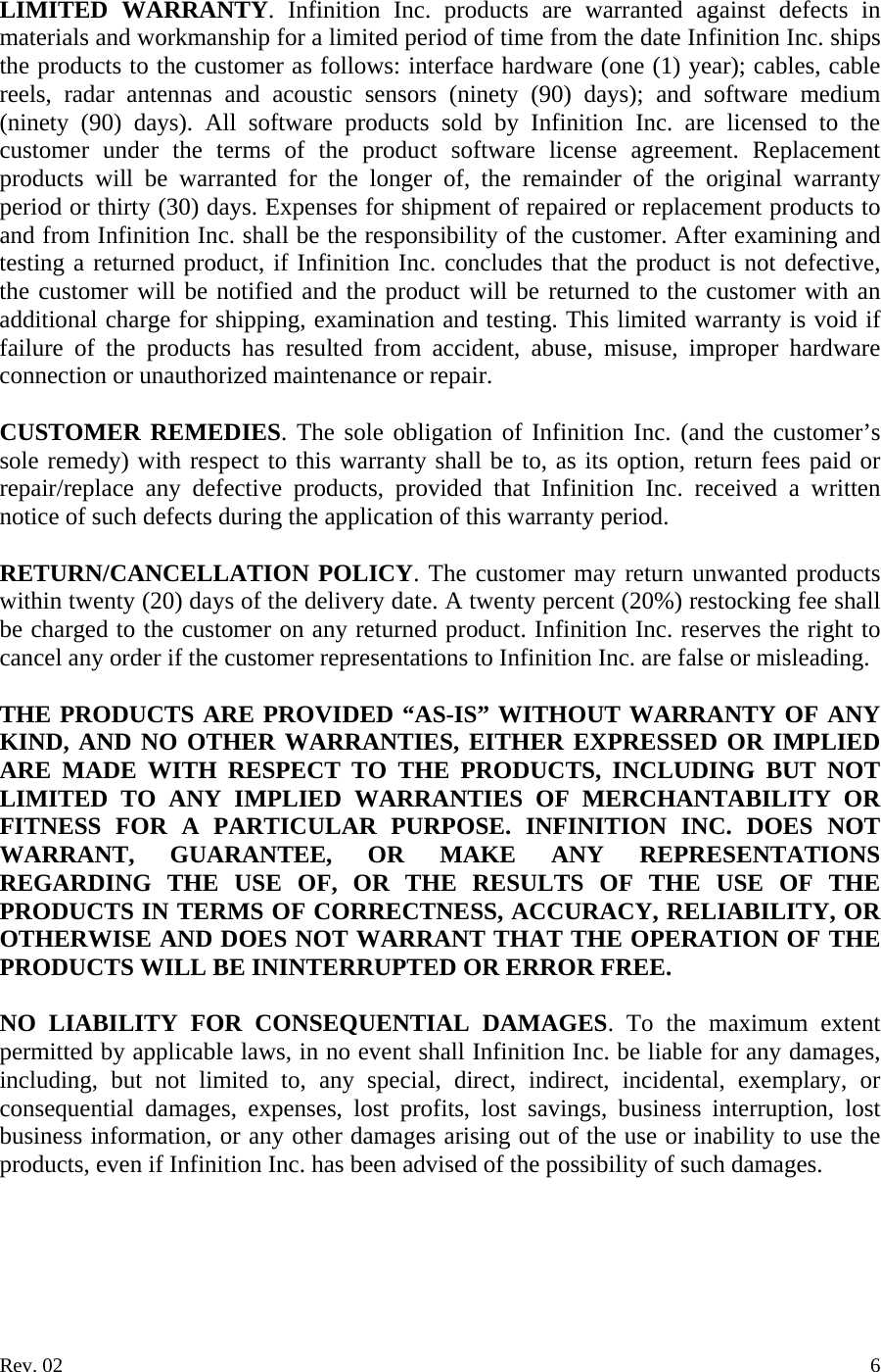 LIMITED WARRANTY. Infinition Inc. products are warranted against defects in materials and workmanship for a limited period of time from the date Infinition Inc. ships the products to the customer as follows: interface hardware (one (1) year); cables, cable reels, radar antennas and acoustic sensors (ninety (90) days); and software medium (ninety (90) days). All software products sold by Infinition Inc. are licensed to the customer under the terms of the product software license agreement. Replacement products will be warranted for the longer of, the remainder of the original warranty period or thirty (30) days. Expenses for shipment of repaired or replacement products to and from Infinition Inc. shall be the responsibility of the customer. After examining and testing a returned product, if Infinition Inc. concludes that the product is not defective, the customer will be notified and the product will be returned to the customer with an additional charge for shipping, examination and testing. This limited warranty is void if failure of the products has resulted from accident, abuse, misuse, improper hardware connection or unauthorized maintenance or repair.  CUSTOMER REMEDIES. The sole obligation of Infinition Inc. (and the customer&rsquo;s sole remedy) with respect to this warranty shall be to, as its option, return fees paid or repair/replace any defective products, provided that Infinition Inc. received a written notice of such defects during the application of this warranty period.  RETURN/CANCELLATION POLICY. The customer may return unwanted products within twenty (20) days of the delivery date. A twenty percent (20%) restocking fee shall be charged to the customer on any returned product. Infinition Inc. reserves the right to cancel any order if the customer representations to Infinition Inc. are false or misleading.  THE PRODUCTS ARE PROVIDED &ldquo;AS-IS&rdquo; WITHOUT WARRANTY OF ANY KIND, AND NO OTHER WARRANTIES, EITHER EXPRESSED OR IMPLIED ARE MADE WITH RESPECT TO THE PRODUCTS, INCLUDING BUT NOT LIMITED TO ANY IMPLIED WARRANTIES OF MERCHANTABILITY OR FITNESS FOR A PARTICULAR PURPOSE. INFINITION INC. DOES NOT WARRANT, GUARANTEE, OR MAKE ANY REPRESENTATIONS REGARDING THE USE OF, OR THE RESULTS OF THE USE OF THE PRODUCTS IN TERMS OF CORRECTNESS, ACCURACY, RELIABILITY, OR OTHERWISE AND DOES NOT WARRANT THAT THE OPERATION OF THE PRODUCTS WILL BE ININTERRUPTED OR ERROR FREE.  NO LIABILITY FOR CONSEQUENTIAL DAMAGES. To the maximum extent permitted by applicable laws, in no event shall Infinition Inc. be liable for any damages, including, but not limited to, any special, direct, indirect, incidental, exemplary, or consequential damages, expenses, lost profits, lost savings, business interruption, lost business information, or any other damages arising out of the use or inability to use the products, even if Infinition Inc. has been advised of the possibility of such damages.     Rev. 02    6