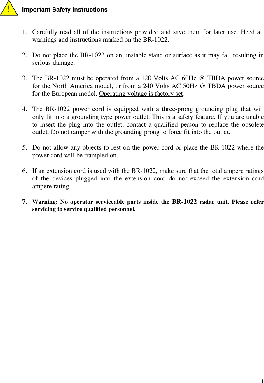 1Important Safety Instructions1. Carefully read all of the instructions provided and save them for later use. Heed allwarnings and instructions marked on the BR-1022.2. Do not place the BR-1022 on an unstable stand or surface as it may fall resulting inserious damage.3. The BR-1022 must be operated from a 120 Volts AC 60Hz @ TBDA power sourcefor the North America model, or from a 240 Volts AC 50Hz @ TBDA power sourcefor the European model. Operating voltage is factory set.4. The BR-1022 power cord is equipped with a three-prong grounding plug that willonly fit into a grounding type power outlet. This is a safety feature. If you are unableto insert the plug into the outlet, contact a qualified person to replace the obsoleteoutlet. Do not tamper with the grounding prong to force fit into the outlet.5. Do not allow any objects to rest on the power cord or place the BR-1022 where thepower cord will be trampled on.6. If an extension cord is used with the BR-1022, make sure that the total ampere ratingsof the devices plugged into the extension cord do not exceed the extension cordampere rating.7. Warning: No operator serviceable parts inside the BR-1022 radar unit. Please referservicing to service qualified personnel.!