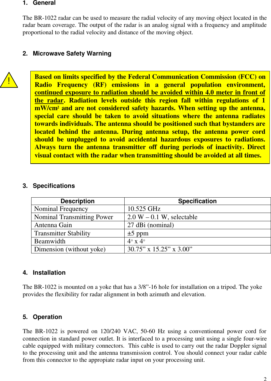 21. GeneralThe BR-1022 radar can be used to measure the radial velocity of any moving object located in theradar beam coverage. The output of the radar is an analog signal with a frequency and amplitudeproportional to the radial velocity and distance of the moving object.2. Microwave Safety Warning3. SpecificationsDescription SpecificationNominal Frequency 10.525 GHzNominal Transmitting Power 2.0 W &ndash; 0.1 W, selectableAntenna Gain 27 dBi (nominal)Transmitter Stability &plusmn;5 ppmBeamwidth 4&deg; x 4&deg;Dimension (without yoke) 30.75&rdquo; x 15.25&rdquo; x 3.00&rdquo;4. InstallationThe BR-1022 is mounted on a yoke that has a 3/8&rdquo;-16 hole for installation on a tripod. The yokeprovides the flexibility for radar alignment in both azimuth and elevation.5. OperationThe BR-1022 is powered on 120/240 VAC, 50-60 Hz using a conventionnal power cord forconnection in standard power outlet. It is interfaced to a processing unit using a single four-wirecable equipped with military connectors.  This cable is used to carry out the radar Doppler signalto the processing unit and the antenna transmission control. You should connect your radar cablefrom this connector to the appropiate radar input on your processing unit.Based on limits specified by the Federal Communication Commission (FCC) onRadio Frequency (RF) emissions in a general population environment,continued exposure to radiation should be avoided within 4.0 meter in front ofthe radar. Radiation levels outside this region fall within regulations of 1mW/cm2 and are not considered safety hazards. When setting up the antenna,special care should be taken to avoid situations where the antenna radiatestowards individuals. The antenna should be positioned such that bystanders arelocated behind the antenna. During antenna setup, the antenna power cordshould be unplugged to avoid accidental hazardous exposures to radiations.Always turn the antenna transmitter off during periods of inactivity. Directvisual contact with the radar when transmitting should be avoided at all times.!