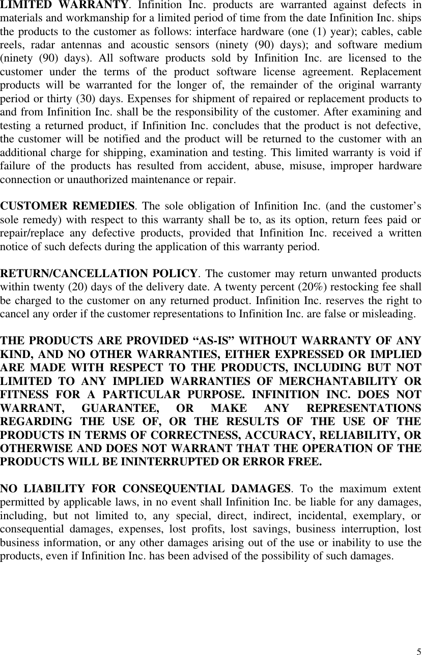 5LIMITED WARRANTY. Infinition Inc. products are warranted against defects inmaterials and workmanship for a limited period of time from the date Infinition Inc. shipsthe products to the customer as follows: interface hardware (one (1) year); cables, cablereels, radar antennas and acoustic sensors (ninety (90) days); and software medium(ninety (90) days). All software products sold by Infinition Inc. are licensed to thecustomer under the terms of the product software license agreement. Replacementproducts will be warranted for the longer of, the remainder of the original warrantyperiod or thirty (30) days. Expenses for shipment of repaired or replacement products toand from Infinition Inc. shall be the responsibility of the customer. After examining andtesting a returned product, if Infinition Inc. concludes that the product is not defective,the customer will be notified and the product will be returned to the customer with anadditional charge for shipping, examination and testing. This limited warranty is void iffailure of the products has resulted from accident, abuse, misuse, improper hardwareconnection or unauthorized maintenance or repair.CUSTOMER REMEDIES. The sole obligation of Infinition Inc. (and the customer&rsquo;ssole remedy) with respect to this warranty shall be to, as its option, return fees paid orrepair/replace any defective products, provided that Infinition Inc. received a writtennotice of such defects during the application of this warranty period.RETURN/CANCELLATION POLICY. The customer may return unwanted productswithin twenty (20) days of the delivery date. A twenty percent (20%) restocking fee shallbe charged to the customer on any returned product. Infinition Inc. reserves the right tocancel any order if the customer representations to Infinition Inc. are false or misleading.THE PRODUCTS ARE PROVIDED &ldquo;AS-IS&rdquo; WITHOUT WARRANTY OF ANYKIND, AND NO OTHER WARRANTIES, EITHER EXPRESSED OR IMPLIEDARE MADE WITH RESPECT TO THE PRODUCTS, INCLUDING BUT NOTLIMITED TO ANY IMPLIED WARRANTIES OF MERCHANTABILITY ORFITNESS FOR A PARTICULAR PURPOSE. INFINITION INC. DOES NOTWARRANT, GUARANTEE, OR MAKE ANY REPRESENTATIONSREGARDING THE USE OF, OR THE RESULTS OF THE USE OF THEPRODUCTS IN TERMS OF CORRECTNESS, ACCURACY, RELIABILITY, OROTHERWISE AND DOES NOT WARRANT THAT THE OPERATION OF THEPRODUCTS WILL BE ININTERRUPTED OR ERROR FREE.NO LIABILITY FOR CONSEQUENTIAL DAMAGES. To the maximum extentpermitted by applicable laws, in no event shall Infinition Inc. be liable for any damages,including, but not limited to, any special, direct, indirect, incidental, exemplary, orconsequential damages, expenses, lost profits, lost savings, business interruption, lostbusiness information, or any other damages arising out of the use or inability to use theproducts, even if Infinition Inc. has been advised of the possibility of such damages.