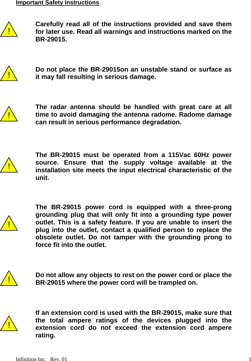   Important Safety Instructions   Carefully read all of the instructions provided and save them for later use. Read all warnings and instructions marked on the BR-29015. !    Do not place the BR-29015on an unstable stand or surface as it may fall resulting in serious damage. !     The radar antenna should be handled with great care at all time to avoid damaging the antenna radome. Radome damage can result in serious performance degradation. !    The BR-29015 must be operated from a 115Vac 60Hz power source. Ensure that the supply voltage available at the installation site meets the input electrical characteristic of the unit. !   The BR-29015 power cord is equipped with a three-prong grounding plug that will only fit into a grounding type power outlet. This is a safety feature. If you are unable to insert the plug into the outlet, contact a qualified person to replace the obsolete outlet. Do not tamper with the grounding prong to force fit into the outlet. !    Do not allow any objects to rest on the power cord or place the BR-29015 where the power cord will be trampled on. !    If an extension cord is used with the BR-29015, make sure that the total ampere ratings of the devices plugged into the extension cord do not exceed the extension cord ampere rating. !  Infinition Inc.   Rev. 01    1
