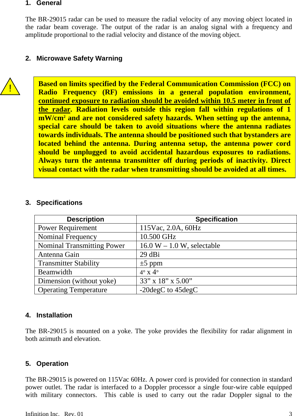  1. General  The BR-29015 radar can be used to measure the radial velocity of any moving object located in the radar beam coverage. The output of the radar is an analog signal with a frequency and amplitude proportional to the radial velocity and distance of the moving object.   2. Microwave Safety Warning   Based on limits specified by the Federal Communication Commission (FCC) on Radio Frequency (RF) emissions in a general population environment, continued exposure to radiation should be avoided within 10.5 meter in front of the radar. Radiation levels outside this region fall within regulations of 1 mW/cm2 and are not considered safety hazards. When setting up the antenna, special care should be taken to avoid situations where the antenna radiates towards individuals. The antenna should be positioned such that bystanders are located behind the antenna. During antenna setup, the antenna power cord should be unplugged to avoid accidental hazardous exposures to radiations. Always turn the antenna transmitter off during periods of inactivity. Direct visual contact with the radar when transmitting should be avoided at all times. !                3. Specifications  Description Specification Power Requirement  115Vac, 2.0A, 60Hz  Nominal Frequency   10.500 GHz Nominal Transmitting Power 16.0 W &ndash; 1.0 W, selectable Antenna Gain   29 dBi Transmitter Stability &plusmn;5 ppm Beamwidth 4&deg; x 4&deg; Dimension (without yoke) 33&rdquo; x 18&rdquo; x 5.00&rdquo; Operating Temperature  -20degC to 45degC   4. Installation  The BR-29015 is mounted on a yoke. The yoke provides the flexibility for radar alignment in both azimuth and elevation.       5. Operation  The BR-29015 is powered on 115Vac 60Hz. A power cord is provided for connection in standard power outlet. The radar is interfaced to a Doppler processor a single four-wire cable equipped with military connectors.  This cable is used to carry out the radar Doppler signal to the Infinition Inc.   Rev. 01    3