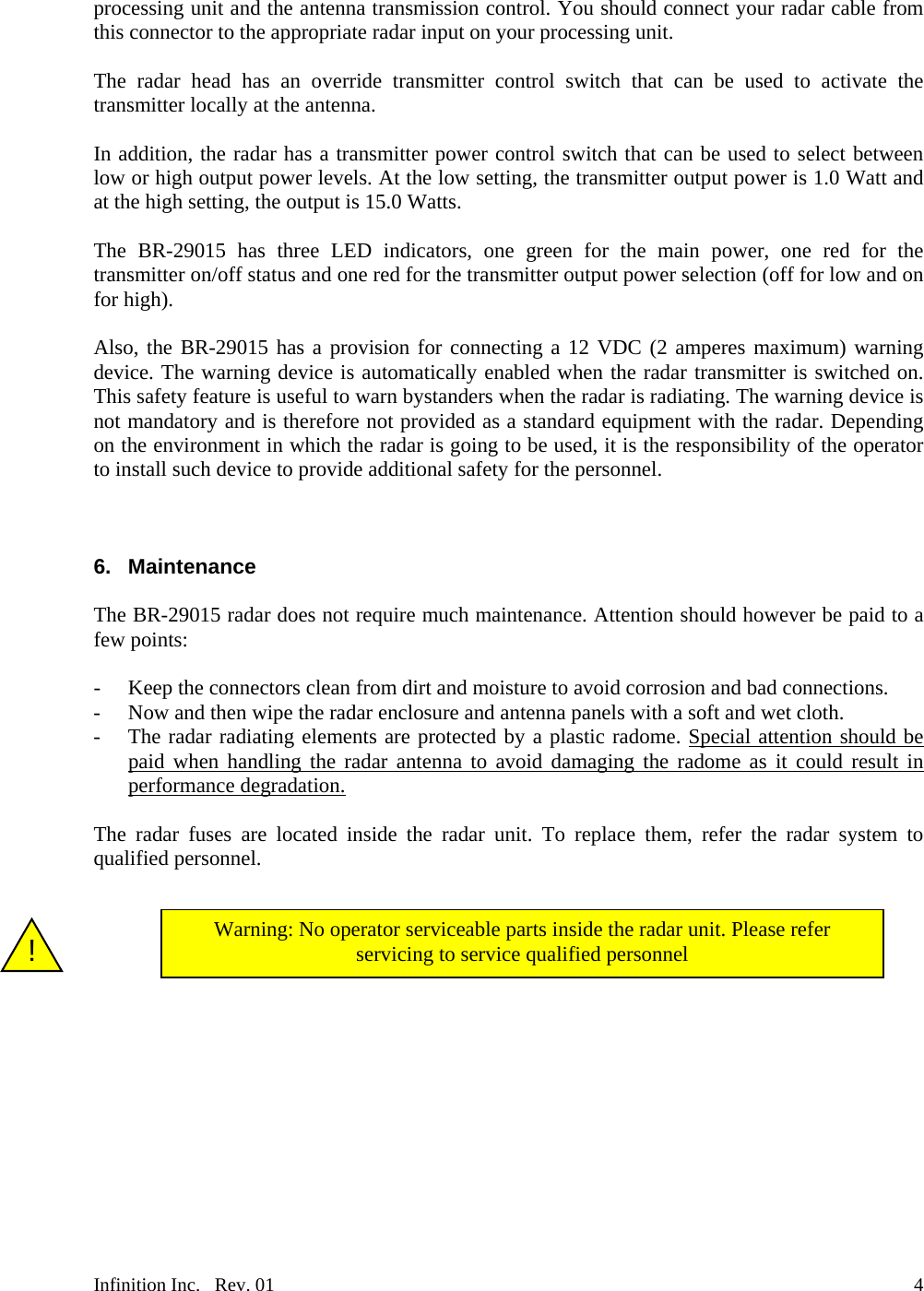  processing unit and the antenna transmission control. You should connect your radar cable from this connector to the appropriate radar input on your processing unit.  The radar head has an override transmitter control switch that can be used to activate the transmitter locally at the antenna.  In addition, the radar has a transmitter power control switch that can be used to select between low or high output power levels. At the low setting, the transmitter output power is 1.0 Watt and at the high setting, the output is 15.0 Watts.  The BR-29015 has three LED indicators, one green for the main power, one red for the transmitter on/off status and one red for the transmitter output power selection (off for low and on for high).   Also, the BR-29015 has a provision for connecting a 12 VDC (2 amperes maximum) warning device. The warning device is automatically enabled when the radar transmitter is switched on. This safety feature is useful to warn bystanders when the radar is radiating. The warning device is not mandatory and is therefore not provided as a standard equipment with the radar. Depending on the environment in which the radar is going to be used, it is the responsibility of the operator to install such device to provide additional safety for the personnel.    6. Maintenance  The BR-29015 radar does not require much maintenance. Attention should however be paid to a few points:  - Keep the connectors clean from dirt and moisture to avoid corrosion and bad connections. - Now and then wipe the radar enclosure and antenna panels with a soft and wet cloth. - The radar radiating elements are protected by a plastic radome. Special attention should be paid when handling the radar antenna to avoid damaging the radome as it could result in performance degradation.  The radar fuses are located inside the radar unit. To replace them, refer the radar system to qualified personnel.    Warning: No operator serviceable parts inside the radar unit. Please refer servicing to service qualified personnel  !              Infinition Inc.   Rev. 01    4