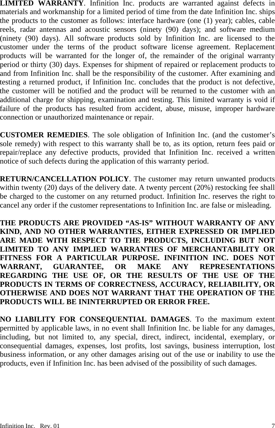  LIMITED WARRANTY. Infinition Inc. products are warranted against defects in materials and workmanship for a limited period of time from the date Infinition Inc. ships the products to the customer as follows: interface hardware (one (1) year); cables, cable reels, radar antennas and acoustic sensors (ninety (90) days); and software medium (ninety (90) days). All software products sold by Infinition Inc. are licensed to the customer under the terms of the product software license agreement. Replacement products will be warranted for the longer of, the remainder of the original warranty period or thirty (30) days. Expenses for shipment of repaired or replacement products to and from Infinition Inc. shall be the responsibility of the customer. After examining and testing a returned product, if Infinition Inc. concludes that the product is not defective, the customer will be notified and the product will be returned to the customer with an additional charge for shipping, examination and testing. This limited warranty is void if failure of the products has resulted from accident, abuse, misuse, improper hardware connection or unauthorized maintenance or repair.  CUSTOMER REMEDIES. The sole obligation of Infinition Inc. (and the customer&rsquo;s sole remedy) with respect to this warranty shall be to, as its option, return fees paid or repair/replace any defective products, provided that Infinition Inc. received a written notice of such defects during the application of this warranty period.  RETURN/CANCELLATION POLICY. The customer may return unwanted products within twenty (20) days of the delivery date. A twenty percent (20%) restocking fee shall be charged to the customer on any returned product. Infinition Inc. reserves the right to cancel any order if the customer representations to Infinition Inc. are false or misleading.  THE PRODUCTS ARE PROVIDED &ldquo;AS-IS&rdquo; WITHOUT WARRANTY OF ANY KIND, AND NO OTHER WARRANTIES, EITHER EXPRESSED OR IMPLIED ARE MADE WITH RESPECT TO THE PRODUCTS, INCLUDING BUT NOT LIMITED TO ANY IMPLIED WARRANTIES OF MERCHANTABILITY OR FITNESS FOR A PARTICULAR PURPOSE. INFINITION INC. DOES NOT WARRANT, GUARANTEE, OR MAKE ANY REPRESENTATIONS REGARDING THE USE OF, OR THE RESULTS OF THE USE OF THE PRODUCTS IN TERMS OF CORRECTNESS, ACCURACY, RELIABILITY, OR OTHERWISE AND DOES NOT WARRANT THAT THE OPERATION OF THE PRODUCTS WILL BE ININTERRUPTED OR ERROR FREE.  NO LIABILITY FOR CONSEQUENTIAL DAMAGES. To the maximum extent permitted by applicable laws, in no event shall Infinition Inc. be liable for any damages, including, but not limited to, any special, direct, indirect, incidental, exemplary, or consequential damages, expenses, lost profits, lost savings, business interruption, lost business information, or any other damages arising out of the use or inability to use the products, even if Infinition Inc. has been advised of the possibility of such damages.     Infinition Inc.   Rev. 01    7
