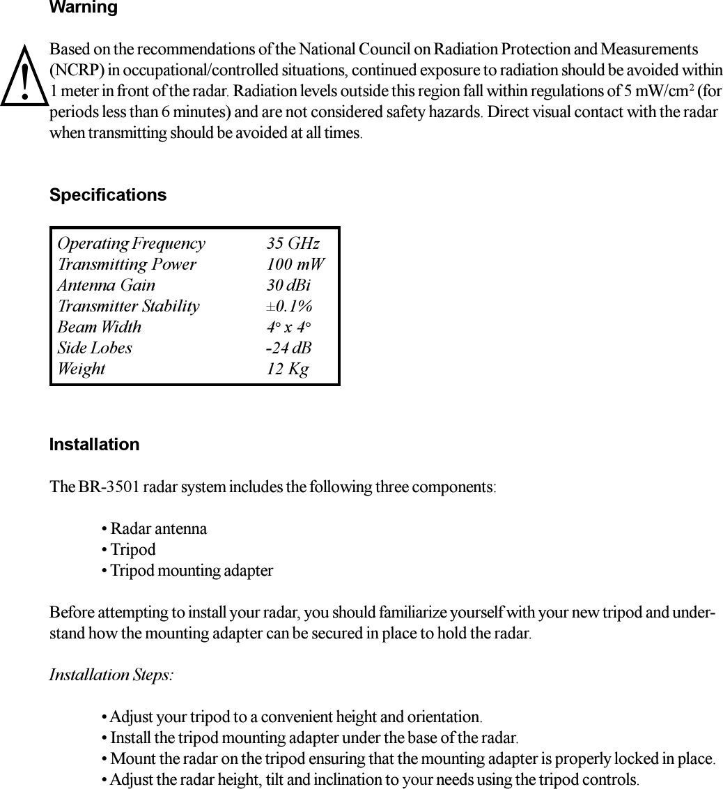WarningBased on the recommendations of the National Council on Radiation Protection and Measurements(NCRP) in occupational/controlled situations, continued exposure to radiation should be avoided within1 meter in front of the radar. Radiation levels outside this region fall within regulations of 5 mW/cm2 (forperiods less than 6 minutes) and are not considered safety hazards. Direct visual contact with the radarwhen transmitting should be avoided at all times.SpecificationsInstallationThe BR-3501 radar system includes the following three components: Radar antenna Tripod Tripod mounting adapterBefore attempting to install your radar, you should familiarize yourself with your new tripod and under-stand how the mounting adapter can be secured in place to hold the radar.Installation Steps: Adjust your tripod to a convenient height and orientation. Install the tripod mounting adapter under the base of the radar. Mount the radar on the tripod ensuring that the mounting adapter is properly locked in place. Adjust the radar height, tilt and inclination to your needs using the tripod controls.Operating Frequency 35 GHzTransmitting Power 100 mWAntenna Gain 30 dBiTransmitter Stability &plusmn;0.1%Beam Width 4&deg; x 4&deg;Side Lobes -24 dBWeight 12 Kg!