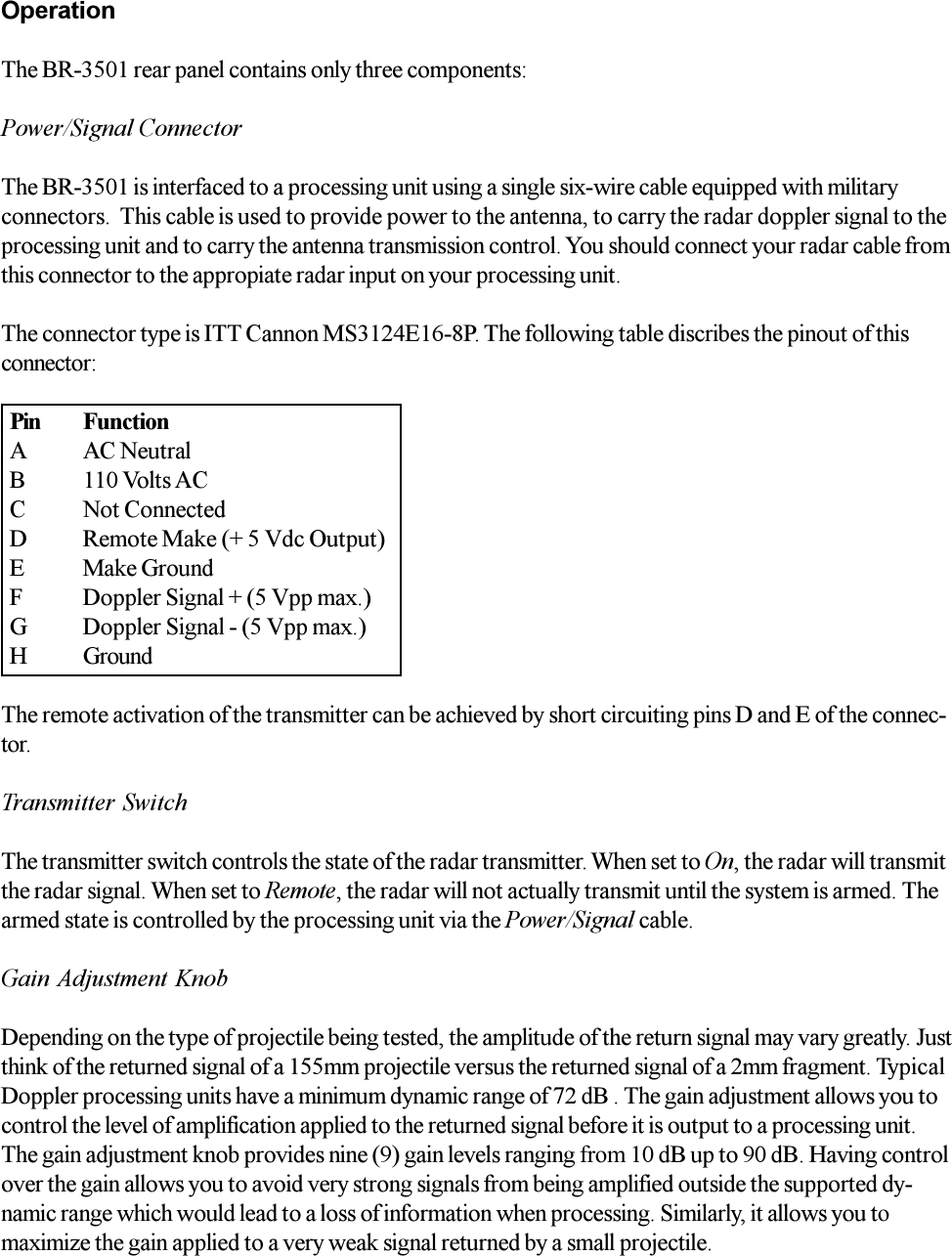OperationThe BR-3501 rear panel contains only three components:Power/Signal ConnectorThe BR-3501 is interfaced to a processing unit using a single six-wire cable equipped with militaryconnectors.  This cable is used to provide power to the antenna, to carry the radar doppler signal to theprocessing unit and to carry the antenna transmission control. You should connect your radar cable fromthis connector to the appropiate radar input on your processing unit.The connector type is ITT Cannon MS3124E16-8P. The following table discribes the pinout of thisconnector:The remote activation of the transmitter can be achieved by short circuiting pins D and E of the connec-tor.Transmitter SwitchThe transmitter switch controls the state of the radar transmitter. When set to On, the radar will transmitthe radar signal. When set to Remote, the radar will not actually transmit until the system is armed. Thearmed state is controlled by the processing unit via the Power/Signal cable.Gain Adjustment KnobDepending on the type of projectile being tested, the amplitude of the return signal may vary greatly. Justthink of the returned signal of a 155mm projectile versus the returned signal of a 2mm fragment. TypicalDoppler processing units have a minimum dynamic range of 72 dB . The gain adjustment allows you tocontrol the level of amplification applied to the returned signal before it is output to a processing unit.The gain adjustment knob provides nine (9) gain levels ranging from 10 dB up to 90 dB. Having controlover the gain allows you to avoid very strong signals from being amplified outside the supported dy-namic range which would lead to a loss of information when processing. Similarly, it allows you tomaximize the gain applied to a very weak signal returned by a small projectile.Pin FunctionA AC NeutralB 110 Volts ACC Not ConnectedD Remote Make (+ 5 Vdc Output)E Make GroundF Doppler Signal + (5 Vpp max.)G Doppler Signal - (5 Vpp max.)H Ground