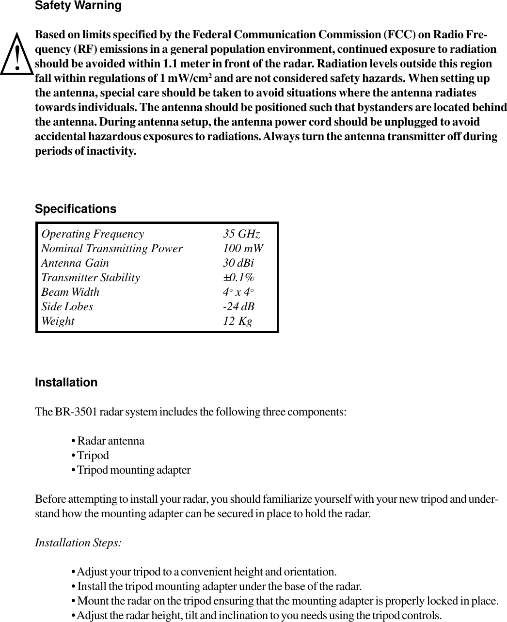 Safety WarningBased on limits specified by the Federal Communication Commission (FCC) on Radio Fre-quency (RF) emissions in a general population environment, continued exposure to radiationshould be avoided within 1.1 meter in front of the radar. Radiation levels outside this regionfall within regulations of 1 mW/cm2 and are not considered safety hazards. When setting upthe antenna, special care should be taken to avoid situations where the antenna radiatestowards individuals. The antenna should be positioned such that bystanders are located behindthe antenna. During antenna setup, the antenna power cord should be unplugged to avoidaccidental hazardous exposures to radiations. Always turn the antenna transmitter off duringperiods of inactivity. SpecificationsInstallationThe BR-3501 radar system includes the following three components:&bull; Radar antenna&bull; Tripod&bull; Tripod mounting adapterBefore attempting to install your radar, you should familiarize yourself with your new tripod and under-stand how the mounting adapter can be secured in place to hold the radar.Installation Steps:&bull; Adjust your tripod to a convenient height and orientation.&bull; Install the tripod mounting adapter under the base of the radar.&bull; Mount the radar on the tripod ensuring that the mounting adapter is properly locked in place.&bull; Adjust the radar height, tilt and inclination to you needs using the tripod controls.Operating Frequency 35 GHzNominal Transmitting Power 100 mWAntenna Gain 30 dBiTransmitter Stability &plusmn;0.1%Beam Width 4&deg; x 4&deg;Side Lobes -24 dBWeight 12 Kg!