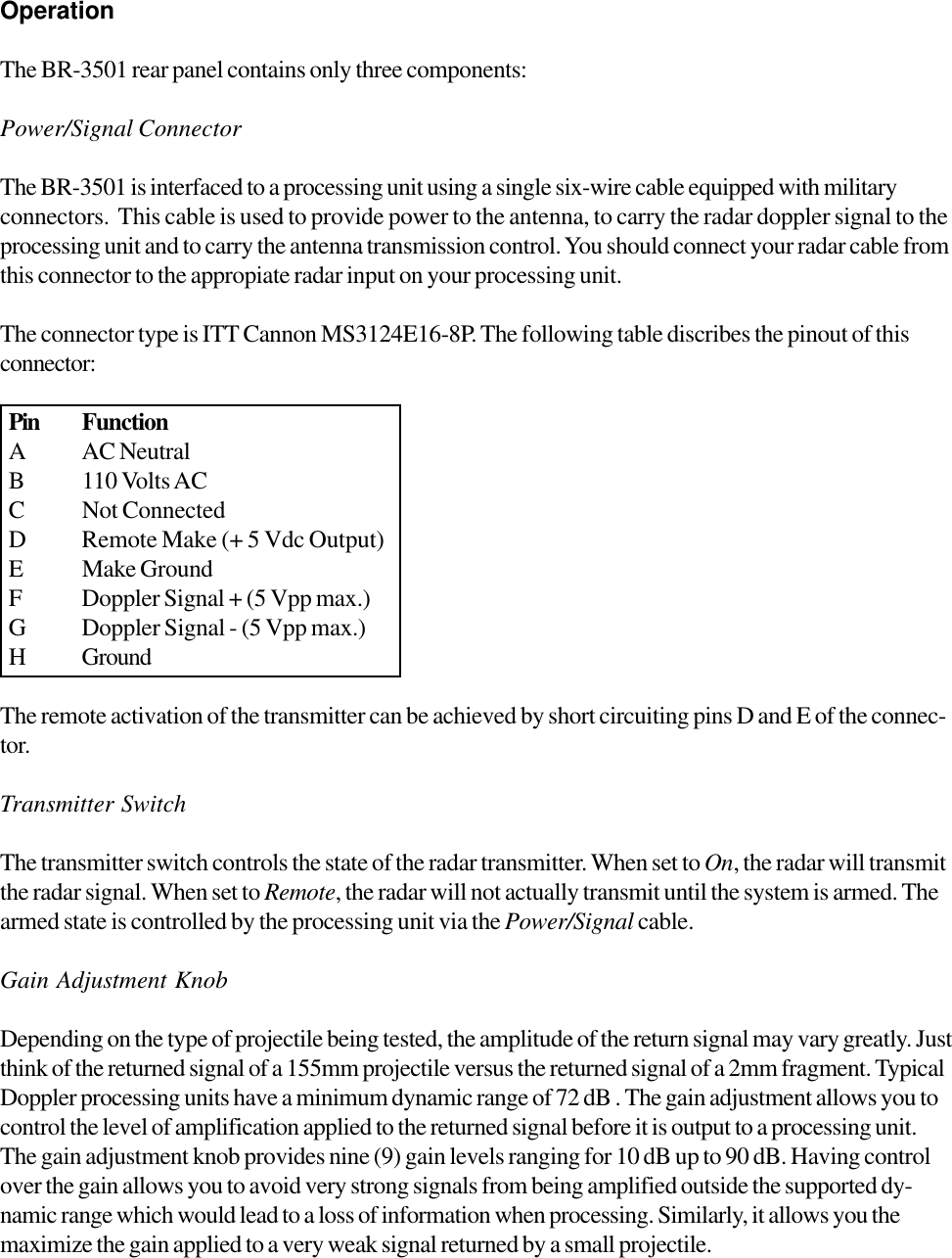 OperationThe BR-3501 rear panel contains only three components:Power/Signal ConnectorThe BR-3501 is interfaced to a processing unit using a single six-wire cable equipped with militaryconnectors.  This cable is used to provide power to the antenna, to carry the radar doppler signal to theprocessing unit and to carry the antenna transmission control. You should connect your radar cable fromthis connector to the appropiate radar input on your processing unit.The connector type is ITT Cannon MS3124E16-8P. The following table discribes the pinout of thisconnector:The remote activation of the transmitter can be achieved by short circuiting pins D and E of the connec-tor.Transmitter SwitchThe transmitter switch controls the state of the radar transmitter. When set to On, the radar will transmitthe radar signal. When set to Remote, the radar will not actually transmit until the system is armed. Thearmed state is controlled by the processing unit via the Power/Signal cable.Gain Adjustment KnobDepending on the type of projectile being tested, the amplitude of the return signal may vary greatly. Justthink of the returned signal of a 155mm projectile versus the returned signal of a 2mm fragment. TypicalDoppler processing units have a minimum dynamic range of 72 dB . The gain adjustment allows you tocontrol the level of amplification applied to the returned signal before it is output to a processing unit.The gain adjustment knob provides nine (9) gain levels ranging for 10 dB up to 90 dB. Having controlover the gain allows you to avoid very strong signals from being amplified outside the supported dy-namic range which would lead to a loss of information when processing. Similarly, it allows you themaximize the gain applied to a very weak signal returned by a small projectile.Pin FunctionA AC NeutralB 110 Volts ACC Not ConnectedD Remote Make (+ 5 Vdc Output)E Make GroundF Doppler Signal + (5 Vpp max.)G Doppler Signal - (5 Vpp max.)H Ground