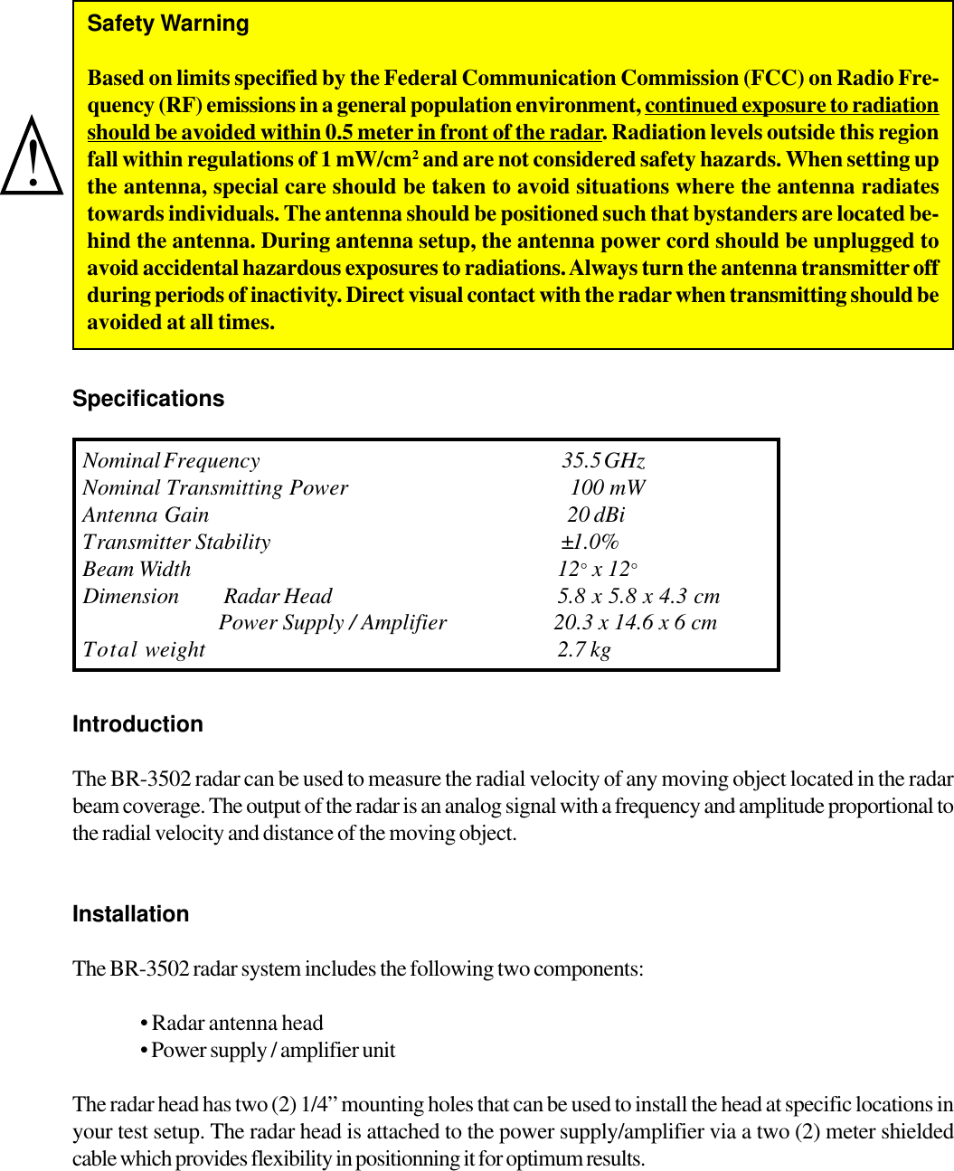 SpecificationsIntroductionThe BR-3502 radar can be used to measure the radial velocity of any moving object located in the radarbeam coverage. The output of the radar is an analog signal with a frequency and amplitude proportional tothe radial velocity and distance of the moving object.InstallationThe BR-3502 radar system includes the following two components:&bull; Radar antenna head&bull; Power supply / amplifier unitThe radar head has two (2) 1/4&rdquo; mounting holes that can be used to install the head at specific locations inyour test setup. The radar head is attached to the power supply/amplifier via a two (2) meter shieldedcable which provides flexibility in positionning it for optimum results.Nominal  Frequency 35.5   GHzNominal Transmitt ing Power 100 mWAntenna Gain 20 dBiTransmitter Stability &plusmn;1.0%Beam Width 12&deg; x 12&deg;Dimension Radar Head 5.8 x 5.8 x 4.3 cmPower Supply / Amplifier                    20.3 x 14.6 x 6 cmTotal weight                                                                                 2.7 kg!Safety WarningBased on limits specified by the Federal Communication Commission (FCC) on Radio Fre-quency (RF) emissions in a general population environment, continued exposure to radiationshould be avoided within 0.5 meter in front of the radar. Radiation levels outside this regionfall within regulations of 1 mW/cm2 and are not considered safety hazards. When setting upthe antenna, special care should be taken to avoid situations where the antenna radiatestowards individuals. The antenna should be positioned such that bystanders are located be-hind the antenna. During antenna setup, the antenna power cord should be unplugged toavoid accidental hazardous exposures to radiations. Always turn the antenna transmitter offduring periods of inactivity. Direct visual contact with the radar when transmitting should beavoided at all times.