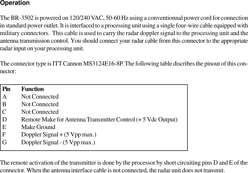 OperationThe BR-3502 is powered on 120/240 VAC, 50-60 Hz using a conventionnal power cord for connectionin standard power outlet. It is interfaced to a processing unit using a single four-wire cable equipped withmilitary connectors.  This cable is used to carry the radar doppler signal to the processing unit and theantenna transmission control. You should connect your radar cable from this connector to the appropriateradar input on your processing unit.The connector type is ITT Cannon MS3124E16-8P. The following table discribes the pinout of this con-nector:The remote activation of the transmitter is done by the processor by short circuiting pins D and E of theconnector. When the antenna interface cable is not connected, the radar unit does not transmit.Pin FunctionA Not ConnectedB Not ConnectedC Not ConnectedD Remote Make for Antenna Transmitter Control (+ 5 Vdc Output)E Make GroundF Doppler Signal + (5 Vpp max.)G Doppler Signal - (5 Vpp max.)