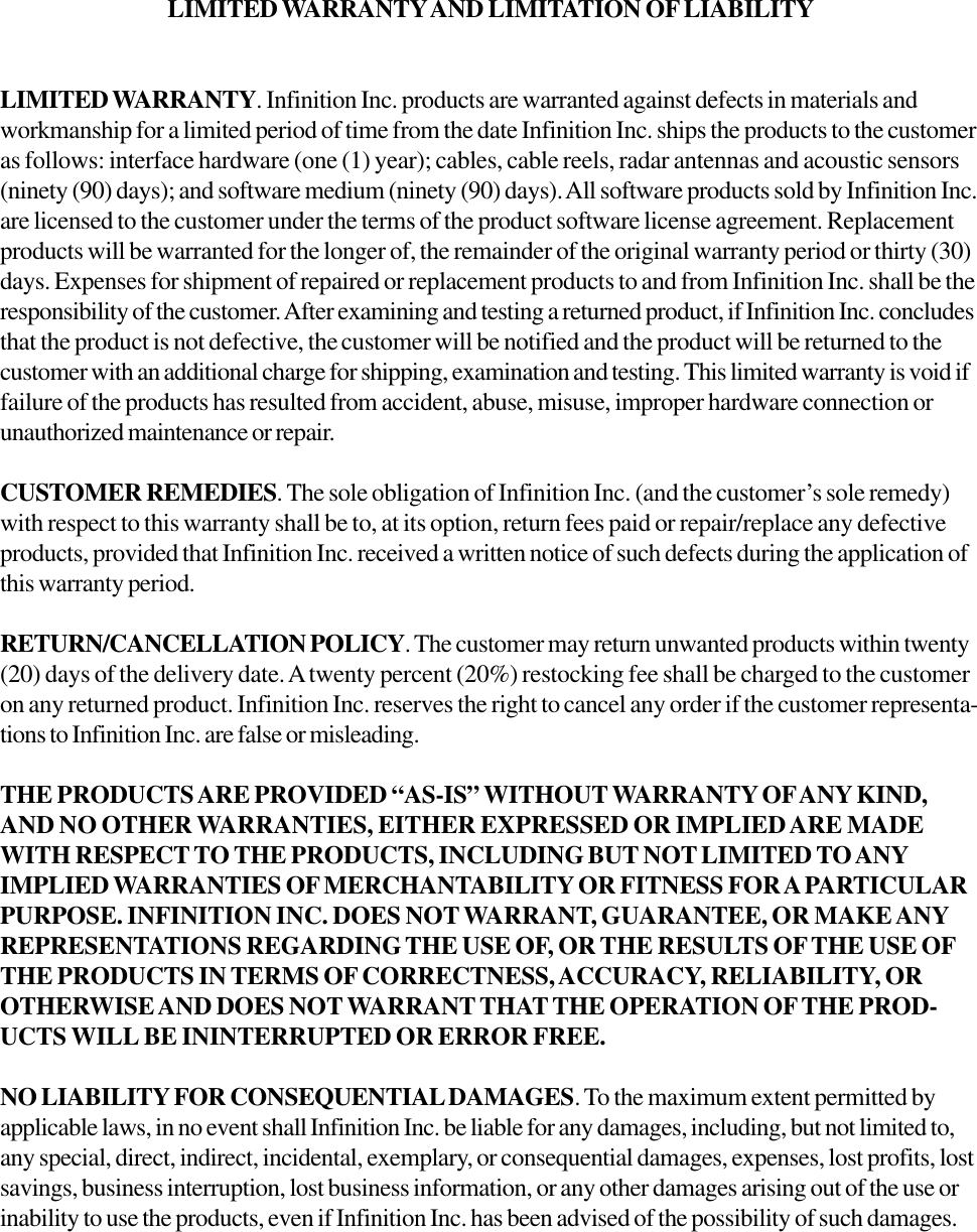 LIMITED WARRANTY AND LIMITATION OF LIABILITYLIMITED WARRANTY. Infinition Inc. products are warranted against defects in materials andworkmanship for a limited period of time from the date Infinition Inc. ships the products to the customeras follows: interface hardware (one (1) year); cables, cable reels, radar antennas and acoustic sensors(ninety (90) days); and software medium (ninety (90) days). All software products sold by Infinition Inc.are licensed to the customer under the terms of the product software license agreement. Replacementproducts will be warranted for the longer of, the remainder of the original warranty period or thirty (30)days. Expenses for shipment of repaired or replacement products to and from Infinition Inc. shall be theresponsibility of the customer. After examining and testing a returned product, if Infinition Inc. concludesthat the product is not defective, the customer will be notified and the product will be returned to thecustomer with an additional charge for shipping, examination and testing. This limited warranty is void iffailure of the products has resulted from accident, abuse, misuse, improper hardware connection orunauthorized maintenance or repair.CUSTOMER REMEDIES. The sole obligation of Infinition Inc. (and the customer&rsquo;s sole remedy)with respect to this warranty shall be to, at its option, return fees paid or repair/replace any defectiveproducts, provided that Infinition Inc. received a written notice of such defects during the application ofthis warranty period.RETURN/CANCELLATION POLICY. The customer may return unwanted products within twenty(20) days of the delivery date. A twenty percent (20%) restocking fee shall be charged to the customeron any returned product. Infinition Inc. reserves the right to cancel any order if the customer representa-tions to Infinition Inc. are false or misleading.THE PRODUCTS ARE PROVIDED &ldquo;AS-IS&rdquo; WITHOUT WARRANTY OF ANY KIND,AND NO OTHER WARRANTIES, EITHER EXPRESSED OR IMPLIED ARE MADEWITH RESPECT TO THE PRODUCTS, INCLUDING BUT NOT LIMITED TO ANYIMPLIED WARRANTIES OF MERCHANTABILITY OR FITNESS FOR A PARTICULARPURPOSE. INFINITION INC. DOES NOT WARRANT, GUARANTEE, OR MAKE ANYREPRESENTATIONS REGARDING THE USE OF, OR THE RESULTS OF THE USE OFTHE PRODUCTS IN TERMS OF CORRECTNESS, ACCURACY, RELIABILITY, OROTHERWISE AND DOES NOT WARRANT THAT THE OPERATION OF THE PROD-UCTS WILL BE ININTERRUPTED OR ERROR FREE.NO LIABILITY FOR CONSEQUENTIAL DAMAGES. To the maximum extent permitted byapplicable laws, in no event shall Infinition Inc. be liable for any damages, including, but not limited to,any special, direct, indirect, incidental, exemplary, or consequential damages, expenses, lost profits, lostsavings, business interruption, lost business information, or any other damages arising out of the use orinability to use the products, even if Infinition Inc. has been advised of the possibility of such damages.