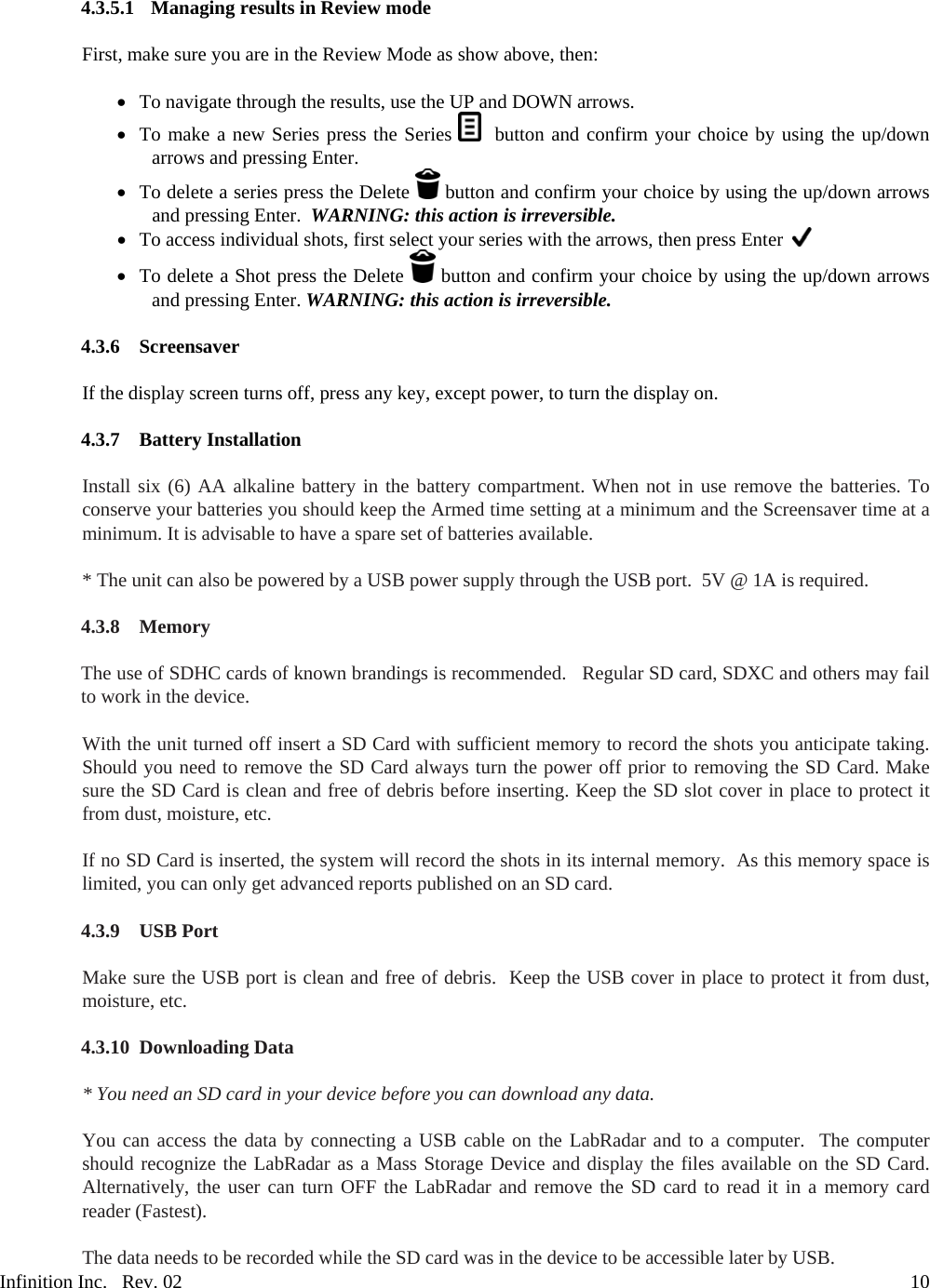 Infinition Inc.   Rev. 02     104.3.5.1 Managing results in Review mode   First, make sure you are in the Review Mode as show above, then:   To navigate through the results, use the UP and DOWN arrows.  To make a new Series press the Series    button and confirm your choice by using the up/down arrows and pressing Enter.  To delete a series press the Delete   button and confirm your choice by using the up/down arrows and pressing Enter.  WARNING: this action is irreversible.  To access individual shots, first select your series with the arrows, then press Enter     To delete a Shot press the Delete   button and confirm your choice by using the up/down arrows and pressing Enter. WARNING: this action is irreversible.  4.3.6 Screensaver  If the display screen turns off, press any key, except power, to turn the display on.  4.3.7 Battery Installation  Install six (6) AA alkaline battery in the battery compartment. When not in use remove the batteries. To conserve your batteries you should keep the Armed time setting at a minimum and the Screensaver time at a minimum. It is advisable to have a spare set of batteries available.   * The unit can also be powered by a USB power supply through the USB port.  5V @ 1A is required.  4.3.8 Memory  The use of SDHC cards of known brandings is recommended.   Regular SD card, SDXC and others may fail to work in the device.  With the unit turned off insert a SD Card with sufficient memory to record the shots you anticipate taking. Should you need to remove the SD Card always turn the power off prior to removing the SD Card. Make sure the SD Card is clean and free of debris before inserting. Keep the SD slot cover in place to protect it from dust, moisture, etc.  If no SD Card is inserted, the system will record the shots in its internal memory.  As this memory space is limited, you can only get advanced reports published on an SD card.  4.3.9 USB Port  Make sure the USB port is clean and free of debris.  Keep the USB cover in place to protect it from dust, moisture, etc.  4.3.10 Downloading Data  * You need an SD card in your device before you can download any data.  You can access the data by connecting a USB cable on the LabRadar and to a computer.  The computer should recognize the LabRadar as a Mass Storage Device and display the files available on the SD Card.  Alternatively, the user can turn OFF the LabRadar and remove the SD card to read it in a memory card reader (Fastest).  The data needs to be recorded while the SD card was in the device to be accessible later by USB. 