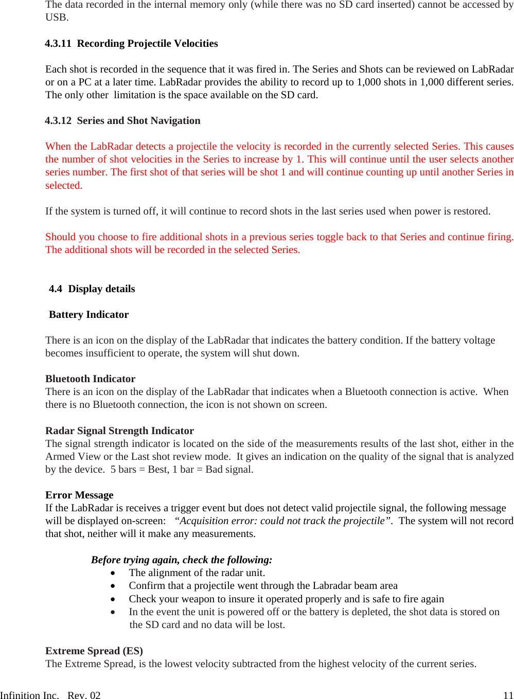 Infinition Inc.   Rev. 02     11 The data recorded in the internal memory only (while there was no SD card inserted) cannot be accessed by USB.  4.3.11 Recording Projectile Velocities  Each shot is recorded in the sequence that it was fired in. The Series and Shots can be reviewed on LabRadar or on a PC at a later time. LabRadar provides the ability to record up to 1,000 shots in 1,000 different series. The only other  limitation is the space available on the SD card.  4.3.12 Series and Shot Navigation  When the LabRadar detects a projectile the velocity is recorded in the currently selected Series. This causes the number of shot velocities in the Series to increase by 1. This will continue until the user selects another series number. The first shot of that series will be shot 1 and will continue counting up until another Series in selected.   If the system is turned off, it will continue to record shots in the last series used when power is restored.  Should you choose to fire additional shots in a previous series toggle back to that Series and continue firing. The additional shots will be recorded in the selected Series.   4.4 Display details  Battery Indicator  There is an icon on the display of the LabRadar that indicates the battery condition. If the battery voltage becomes insufficient to operate, the system will shut down.   Bluetooth Indicator There is an icon on the display of the LabRadar that indicates when a Bluetooth connection is active.  When there is no Bluetooth connection, the icon is not shown on screen.  Radar Signal Strength Indicator The signal strength indicator is located on the side of the measurements results of the last shot, either in the Armed View or the Last shot review mode.  It gives an indication on the quality of the signal that is analyzed by the device.  5 bars = Best, 1 bar = Bad signal.  Instructions Error Message If the LabRadar is receives a trigger event but does not detect valid projectile signal, the following message will be displayed on-screen:   &ldquo;Acquisition error: could not track the projectile&rdquo;.  The system will not record that shot, neither will it make any measurements.  Before trying again, check the following:  The alignment of the radar unit.  Confirm that a projectile went through the Labradar beam area  Check your weapon to insure it operated properly and is safe to fire again  In the event the unit is powered off or the battery is depleted, the shot data is stored on the SD card and no data will be lost. 8/14structions Extreme Spread (ES) The Extreme Spread, is the lowest velocity subtracted from the highest velocity of the current series.  