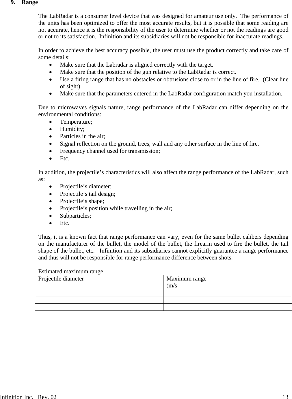 Infinition Inc.   Rev. 02     139. Range  The LabRadar is a consumer level device that was designed for amateur use only.  The performance of the units has been optimized to offer the most accurate results, but it is possible that some reading are not accurate, hence it is the responsibility of the user to determine whether or not the readings are good or not to its satisfaction.  Infinition and its subsidiaries will not be responsible for inaccurate readings.  In order to achieve the best accuracy possible, the user must use the product correctly and take care of some details:  Make sure that the Labradar is aligned correctly with the target.  Make sure that the position of the gun relative to the LabRadar is correct.  Use a firing range that has no obstacles or obtrusions close to or in the line of fire.  (Clear line of sight)  Make sure that the parameters entered in the LabRadar configuration match you installation.  Due to microwaves signals nature, range performance of the LabRadar can differ depending on the environmental conditions:  Temperature;  Humidity;  Particles in the air;  Signal reflection on the ground, trees, wall and any other surface in the line of fire.  Frequency channel used for transmission;  Etc.  In addition, the projectile&rsquo;s characteristics will also affect the range performance of the LabRadar, such as:  Projectile&rsquo;s diameter;  Projectile&rsquo;s tail design;  Projectile&rsquo;s shape;  Projectile&rsquo;s position while travelling in the air;  Subparticles;  Etc.  Thus, it is a known fact that range performance can vary, even for the same bullet calibers depending on the manufacturer of the bullet, the model of the bullet, the firearm used to fire the bullet, the tail shape of the bullet, etc.   Infinition and its subsidiaries cannot explicitly guarantee a range performance and thus will not be responsible for range performance difference between shots.  Estimated maximum range  Projectile diameter  Maximum range (m/s         