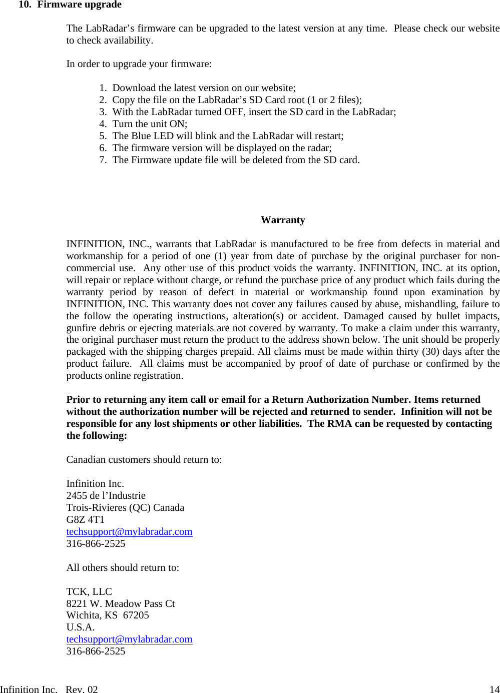 Infinition Inc.   Rev. 02     1410. Firmware upgrade  The LabRadar&rsquo;s firmware can be upgraded to the latest version at any time.  Please check our website to check availability.  In order to upgrade your firmware:  1. Download the latest version on our website;  2. Copy the file on the LabRadar&rsquo;s SD Card root (1 or 2 files); 3. With the LabRadar turned OFF, insert the SD card in the LabRadar; 4. Turn the unit ON; 5. The Blue LED will blink and the LabRadar will restart; 6. The firmware version will be displayed on the radar; 7. The Firmware update file will be deleted from the SD card.     Warranty  INFINITION, INC., warrants that LabRadar is manufactured to be free from defects in material and workmanship for a period of one (1) year from date of purchase by the original purchaser for non-commercial use.  Any other use of this product voids the warranty. INFINITION, INC. at its option, will repair or replace without charge, or refund the purchase price of any product which fails during the warranty period by reason of defect in material or workmanship found upon examination by INFINITION, INC. This warranty does not cover any failures caused by abuse, mishandling, failure to the follow the operating instructions, alteration(s) or accident. Damaged caused by bullet impacts, gunfire debris or ejecting materials are not covered by warranty. To make a claim under this warranty, the original purchaser must return the product to the address shown below. The unit should be properly packaged with the shipping charges prepaid. All claims must be made within thirty (30) days after the product failure.  All claims must be accompanied by proof of date of purchase or confirmed by the products online registration.  Prior to returning any item call or email for a Return Authorization Number. Items returned without the authorization number will be rejected and returned to sender.  Infinition will not be responsible for any lost shipments or other liabilities.  The RMA can be requested by contacting the following:  Canadian customers should return to:  Infinition Inc. 2455 de l&rsquo;Industrie Trois-Rivieres (QC) Canada G8Z 4T1 techsupport@mylabradar.com 316-866-2525  All others should return to:  TCK, LLC 8221 W. Meadow Pass Ct Wichita, KS  67205 U.S.A. techsupport@mylabradar.com 316-866-2525  