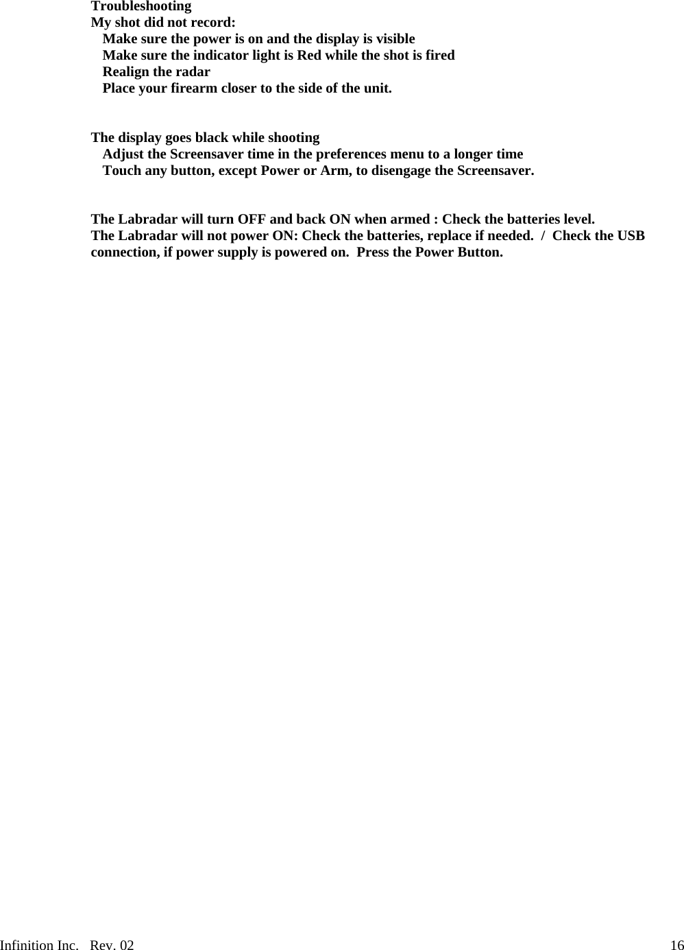 Infinition Inc.   Rev. 02     16Troubleshooting My shot did not record:   Make sure the power is on and the display is visible   Make sure the indicator light is Red while the shot is fired  Realign the radar   Place your firearm closer to the side of the unit.   The display goes black while shooting   Adjust the Screensaver time in the preferences menu to a longer time   Touch any button, except Power or Arm, to disengage the Screensaver.   The Labradar will turn OFF and back ON when armed : Check the batteries level. The Labradar will not power ON: Check the batteries, replace if needed.  /  Check the USB connection, if power supply is powered on.  Press the Power Button. 