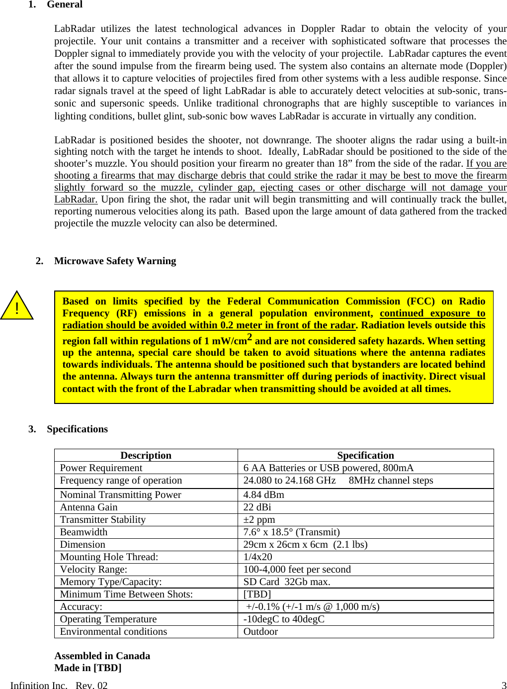 Infinition Inc.   Rev. 02     31. General  LabRadar utilizes the latest technological advances in Doppler Radar to obtain the velocity of your projectile. Your unit contains a transmitter and a receiver with sophisticated software that processes the Doppler signal to immediately provide you with the velocity of your projectile.  LabRadar captures the event after the sound impulse from the firearm being used. The system also contains an alternate mode (Doppler) that allows it to capture velocities of projectiles fired from other systems with a less audible response. Since radar signals travel at the speed of light LabRadar is able to accurately detect velocities at sub-sonic, trans-sonic and supersonic speeds. Unlike traditional chronographs that are highly susceptible to variances in lighting conditions, bullet glint, sub-sonic bow waves LabRadar is accurate in virtually any condition.  LabRadar is positioned besides the shooter, not downrange. The shooter aligns the radar using a built-in sighting notch with the target he intends to shoot.  Ideally, LabRadar should be positioned to the side of the shooter&rsquo;s muzzle. You should position your firearm no greater than 18&rdquo; from the side of the radar. If you are shooting a firearms that may discharge debris that could strike the radar it may be best to move the firearm slightly forward so the muzzle, cylinder gap, ejecting cases or other discharge will not damage your LabRadar. Upon firing the shot, the radar unit will begin transmitting and will continually track the bullet, reporting numerous velocities along its path.  Based upon the large amount of data gathered from the tracked projectile the muzzle velocity can also be determined.   2. Microwave Safety Warning            3. Specifications  Description Specification Power Requirement  6 AA Batteries or USB powered, 800mA Frequency range of operation   24.080 to 24.168 GHz     8MHz channel steps Nominal Transmitting Power 4.84 dBm Antenna Gain   22 dBi Transmitter Stability &plusmn;2 ppm Beamwidth 7.6&deg; x 18.5&deg; (Transmit) Dimension  29cm x 26cm x 6cm  (2.1 lbs) Mounting Hole Thread:   1/4x20 Velocity Range:   100-4,000 feet per second Memory Type/Capacity:   SD Card  32Gb max. Minimum Time Between Shots:   [TBD] Accuracy:     +/-0.1% (+/-1 m/s @ 1,000 m/s) Operating Temperature  -10degC to 40degC Environmental conditions  Outdoor  Assembled in Canada Made in [TBD] Based on limits specified by the Federal Communication Commission (FCC) on Radio Frequency (RF) emissions in a general population environment, continued exposure to radiation should be avoided within 0.2 meter in front of the radar. Radiation levels outside this region fall within regulations of 1 mW/cm2 and are not considered safety hazards. When setting up the antenna, special care should be taken to avoid situations where the antenna radiates towards individuals. The antenna should be positioned such that bystanders are located behind the antenna. Always turn the antenna transmitter off during periods of inactivity. Direct visual contact with the front of the Labradar when transmitting should be avoided at all times. ! 