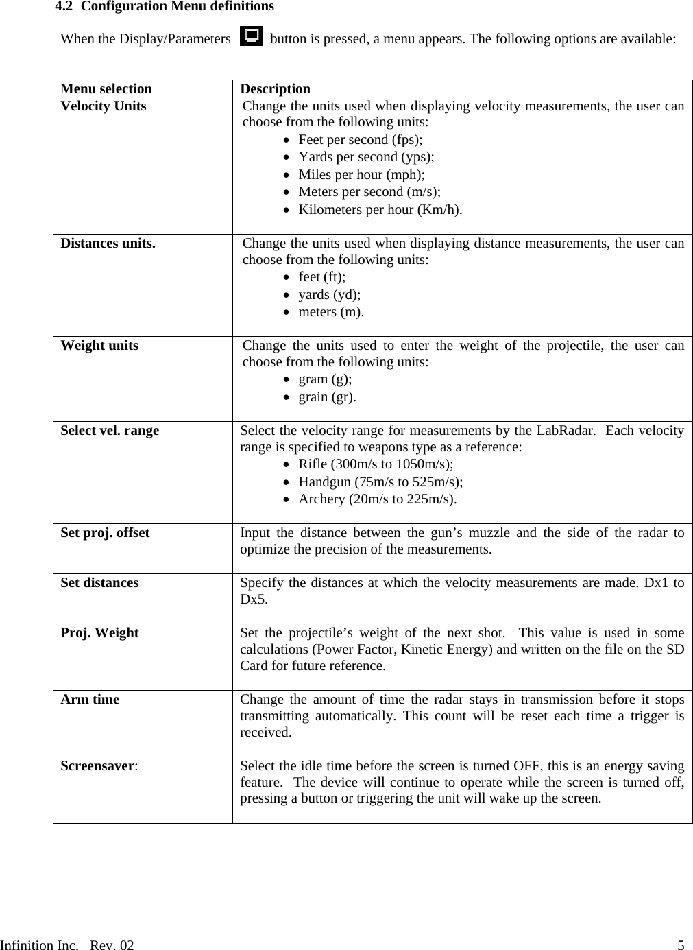 Infinition Inc.   Rev. 02     54.2 Configuration Menu definitions  When the Display/Parameters           button is pressed, a menu appears. The following options are available:   Menu selection  Description Velocity Units  Change the units used when displaying velocity measurements, the user can choose from the following units:    Feet per second (fps);    Yards per second (yps);    Miles per hour (mph);    Meters per second (m/s);    Kilometers per hour (Km/h).  Distances units.  Change the units used when displaying distance measurements, the user can choose from the following units:     feet (ft);    yards (yd);    meters (m).  Weight units  Change the units used to enter the weight of the projectile, the user can choose from the following units:     gram (g);    grain (gr).  Select vel. range  Select the velocity range for measurements by the LabRadar.  Each velocity range is specified to weapons type as a reference:     Rifle (300m/s to 1050m/s);    Handgun (75m/s to 525m/s);    Archery (20m/s to 225m/s).  Set proj. offset  Input the distance between the gun&rsquo;s muzzle and the side of the radar to optimize the precision of the measurements.  Set distances  Specify the distances at which the velocity measurements are made. Dx1 to Dx5.  Proj. Weight  Set the projectile&rsquo;s weight of the next shot.  This value is used in some calculations (Power Factor, Kinetic Energy) and written on the file on the SD Card for future reference.  Arm time  Change the amount of time the radar stays in transmission before it stops transmitting automatically. This count will be reset each time a trigger is received.  Screensaver: Select the idle time before the screen is turned OFF, this is an energy saving feature.  The device will continue to operate while the screen is turned off, pressing a button or triggering the unit will wake up the screen.  