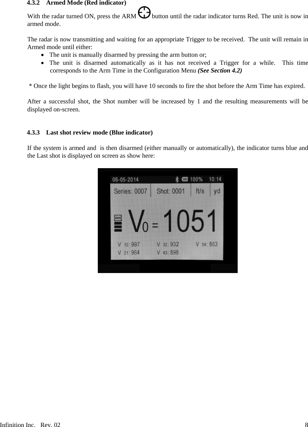 Infinition Inc.   Rev. 02     84.3.2 Armed Mode (Red indicator) With the radar turned ON, press the ARM   button until the radar indicator turns Red. The unit is now in armed mode.  The radar is now transmitting and waiting for an appropriate Trigger to be received.  The unit will remain in Armed mode until either:    The unit is manually disarmed by pressing the arm button or;    The unit is disarmed automatically as it has not received a Trigger for a while.  This time corresponds to the Arm Time in the Configuration Menu (See Section 4.2)   * Once the light begins to flash, you will have 10 seconds to fire the shot before the Arm Time has expired.   After a successful shot, the Shot number will be increased by 1 and the resulting measurements will be displayed on-screen.   4.3.3 Last shot review mode (Blue indicator)  If the system is armed and  is then disarmed (either manually or automatically), the indicator turns blue and the Last shot is displayed on screen as show here:       