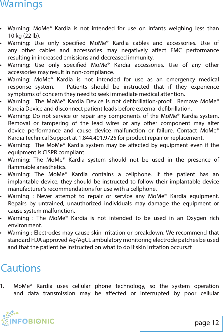 page 12Warnings&bull;   Warning: MoMe&reg; Kardia is not intended for use on infants weighing less than 10 kg (22 lb).&bull;   Warning: Use only specied MoMe&reg; Kardia cables and accessories. Use of any other cables and accessories may negatively aect EMC performance resulting in increased emissions and decreased immunity. &bull;   Warning: Use only specied MoMe&reg; Kardia accessories. Use of any other accessories may result in non-compliance.&bull;   Warning: MoMe&reg; Kardia is not intended for use as an emergency medical response system.   Patients should be instructed that if they experience symptoms of concern they need to seek immediate medical attention. &bull;   Warning:  The MoMe&reg; Kardia Device is not debrillation-proof.  Remove MoMe&reg; Kardia Device and disconnect patient leads before external debrillation.  &bull;   Warning: Do not service or repair any components of the MoMe&reg; Kardia system.  Removal or tampering of the lead wires or any other component may alter device performance and cause device malfunction or failure. Contact MoMe&reg; Kardia Technical Support at 1.844.401.9725 for product repair or replacement.&bull;   Warning:  The MoMe&reg; Kardia system may be aected by equipment even if the equipment is CISPR compliant.&bull;   Warning: The MoMe&reg; Kardia system should not be used in the presence of ammable anesthetics.&bull;   Warning: The MoMe&reg; Kardia contains a cellphone. If the patient has an implantable device, they should be instructed to follow their implantable device manufacturer&rsquo;s recommendations for use with a cellphone.&bull;   Warning : Never attempt to repair or service any MoMe&reg; Kardia equipment. Repairs by untrained, unauthorized individuals may damage the equipment or cause system malfunction.&bull;   Warning : The MoMe&reg; Kardia is not intended to be used in an Oxygen rich environment. &bull;   Warning : Electrodes may cause skin irritation or breakdown. We recommend that standard FDA approved Ag/AgCL ambulatory monitoring electrode patches be used and that the patient be instructed on what to do if skin irritation occurs.Cautions1.   MoMe&reg; Kardia uses cellular phone technology, so the system operation and data transmission may be aected or interrupted by poor cellular 