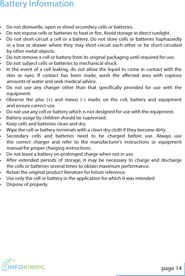 page 14&bull;  Do not dismantle, open or shred secondary cells or batteries.&bull;   Do not expose cells or batteries to heat or re. Avoid storage in direct sunlight.&bull;   Do not short-circuit a cell or a battery. Do not store cells or batteries haphazardly in a box or drawer where they may short-circuit each other or be short-circuited by other metal objects.&bull;   Do not remove a cell or battery from its original packaging until required for use.&bull;  Do not subject cells or batteries to mechanical shock.&bull;   In the event of a cell leaking, do not allow the liquid to come in contact with the skin or eyes. If contact has been made, wash the aected area with copious amounts of water and seek medical advice.&bull;   Do not use any charger other than that specically provided for use with the equipment.&bull;   Observe the plus (+) and minus (&ndash;) marks on the cell, battery and equipment and ensure correct use.&bull;   Do not use any cell or battery which is not designed for use with the equipment.&bull;  Battery usage by children should be supervised.&bull;  Keep cells and batteries clean and dry.&bull;   Wipe the cell or battery terminals with a clean dry cloth if they become dirty.&bull;   Secondary cells and batteries need to be charged before use. Always use the correct charger and refer to the manufacturer&rsquo;s instructions or equipment manual for proper charging instructions.&bull;  Do not leave a battery on prolonged charge when not in use.&bull;   After extended periods of storage, it may be necessary to charge and discharge the cells or batteries several times to obtain maximum performance.&bull;  Retain the original product literature for future reference.&bull;   Use only the cell or battery in the application for which it was intended.&bull;  Dispose of properly.Battery Information