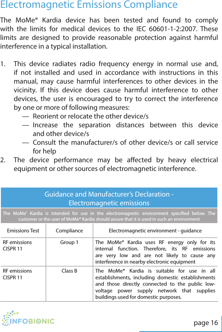 page 16Electromagnetic Emissions ComplianceThe MoMe&reg; Kardia device has been tested and found to comply with the limits for medical devices to the IEC 60601-1-2:2007. These limits are designed to provide reasonable protection against harmful interference in a typical installation.1.   This device radiates radio frequency energy in normal use and, if not installed and used in accordance with instructions in this manual, may cause harmful interferences to other devices in the vicinity. If this device does cause harmful interference to other devices, the user is encouraged to try to correct the interference by one or more of following measures:&mdash;  Reorient or relocate the other device/s&mdash;   Increase the separation distances between this device and other device/s&mdash;   Consult the manufacturer/s of other device/s or call service for help2.   The device performance may be aected by heavy electrical equipment or other sources of electromagnetic interference.Guidance and Manufacturer&rsquo;s Declaration - Electromagnetic emissionsThe MoMe&reg; Kardia is intended for use in the electromagnetic environment specied below. The customer or the user of MoMe&reg; Kardia should assure that it is used in such an environmentEmissions Test Compliance Electromagnetic environment - guidanceRF emissionsCISPR 11Group 1 The MoMe&reg; Kardia uses RF energy only for its internal function. Therefore, its RF emissions are very low and are not likely to cause any interference in nearby electronic equipmentRF emissionsCISPR 11Class B The MoMe&reg; Kardia is suitable for use in all establishments, including domestic establishments and those directly connected to the public low-voltage power supply network that supplies buildings used for domestic purposes.