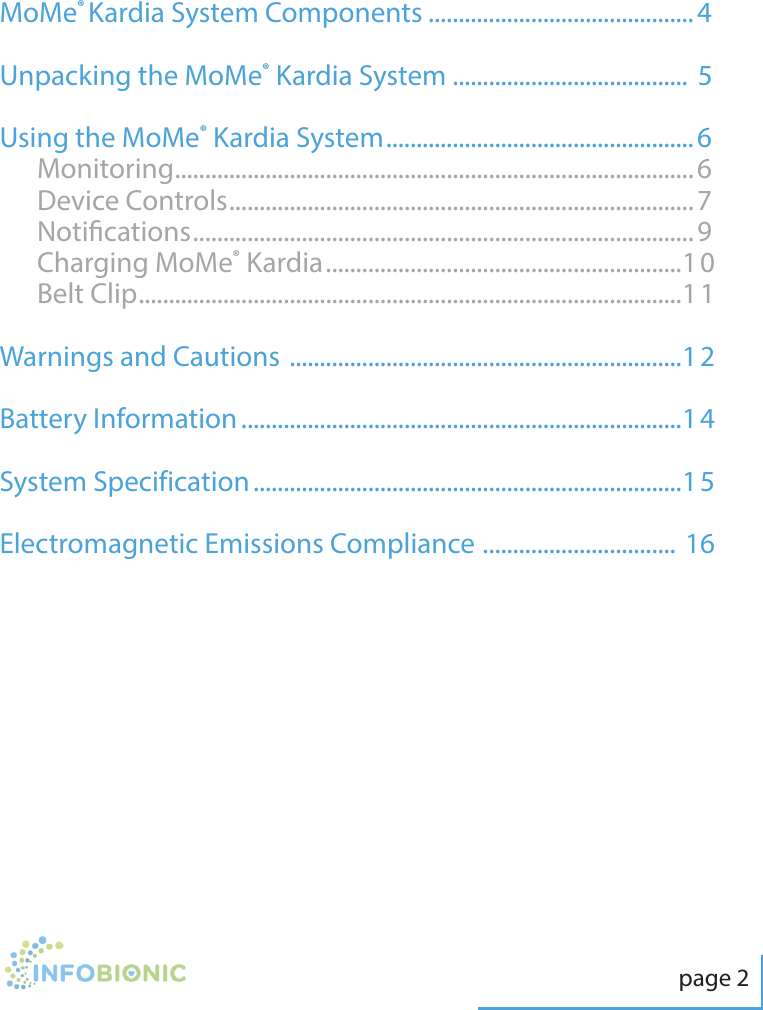 page 2Table of ContentsMoMe&reg; Kardia System Components ............................................4Unpacking the MoMe&reg; Kardia System .......................................  5Using the MoMe&reg; Kardia System ...................................................6Monitoring ......................................................................................6Device Controls .............................................................................7Notications ...................................................................................9Charging MoMe&reg; Kardia ...........................................................10Belt Clip ..........................................................................................11Warnings and Cautions  .................................................................12Battery Information .........................................................................14System Specification .......................................................................15Electromagnetic Emissions Compliance  ................................ 16