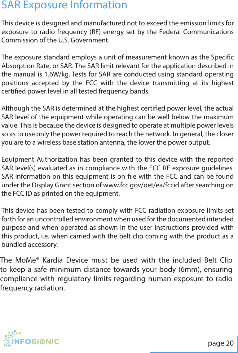 page 20This device is designed and manufactured not to exceed the emission limits for exposure to radio frequency (RF) energy set by the Federal Communications Commission of the U.S. Government.The exposure standard employs a unit of measurement known as the Specic Absorption Rate, or SAR. The SAR limit relevant for the application described in the manual is 1.6W/kg. Tests for SAR are conducted using standard operating positions accepted by the FCC with the device transmitting at its highest certied power level in all tested frequency bands.Although the SAR is determined at the highest certied power level, the actual SAR level of the equipment while operating can be well below the maximum value. This is because the device is designed to operate at multiple power levels so as to use only the power required to reach the network. In general, the closer you are to a wireless base station antenna, the lower the power output. Equipment Authorization has been granted to this device with the reported SAR level(s) evaluated as in compliance with the FCC RF exposure guidelines. SAR information on this equipment is on le with the FCC and can be found under the Display Grant section of www.fcc.gov/oet/ea/fccid after searching on the FCC ID as printed on the equipment. This device has been tested to comply with FCC radiation exposure limits set forth for an uncontrolled environment when used for the documented intended purpose and when operated as shown in the user instructions provided with this product, i.e. when carried with the belt clip coming with the product as a bundled accessory.SAR Exposure InformationThe MoMe&reg; Kardia Device must be used with the included Belt Clip to keep a safe minimum distance towards your body (6mm), ensuring compliance with regulatory limits regarding human exposure to radio frequency radiation.