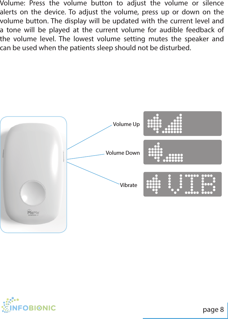 page 8Volume:  Press the volume button to adjust the volume or silence alerts on the device. To adjust the volume, press up or down on the volume button. The display will be updated with the current level and a tone will be played at the current volume for audible feedback of the volume level. The lowest volume setting mutes the speaker and can be used when the patients sleep should not be disturbed.Volume DownVolume UpVibrate