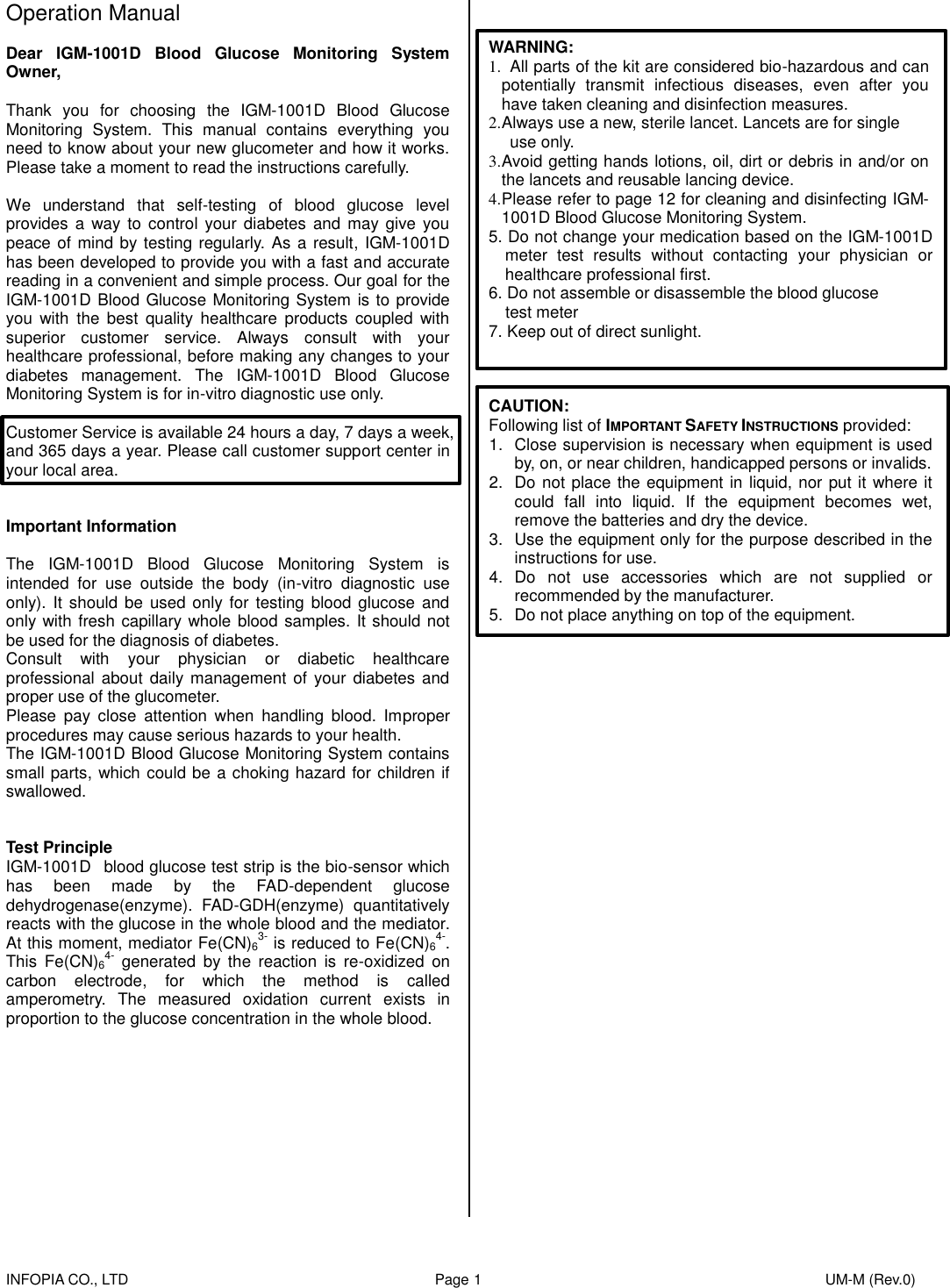    INFOPIA CO., LTD                                                                                    Page 1                                                                                              UM-M (Rev.0)  Operation Manual  Dear  IGM-1001D  Blood  Glucose  Monitoring  System Owner,  Thank  you  for  choosing  the  IGM-1001D  Blood  Glucose Monitoring  System.  This  manual  contains  everything  you need to know about your new glucometer and how it works. Please take a moment to read the instructions carefully.  We  understand  that  self-testing  of  blood  glucose  level provides  a way to control your diabetes and may  give  you peace of mind by testing regularly. As a result, IGM-1001D has been developed to provide you with a fast and accurate reading in a convenient and simple process. Our goal for the IGM-1001D Blood Glucose Monitoring System is to provide you  with  the  best  quality  healthcare  products  coupled  with superior  customer  service.  Always  consult  with  your healthcare professional, before making any changes to your diabetes  management.  The  IGM-1001D  Blood  Glucose Monitoring System is for in-vitro diagnostic use only.  Customer Service is available 24 hours a day, 7 days a week, and 365 days a year. Please call customer support center in your local area.   Important Information  The  IGM-1001D  Blood  Glucose  Monitoring  System  is intended  for  use  outside  the  body  (in-vitro  diagnostic  use only). It  should be used only for  testing blood  glucose and only with fresh capillary whole blood samples. It should not be used for the diagnosis of diabetes. Consult  with  your  physician  or  diabetic  healthcare professional about  daily management of  your  diabetes and proper use of the glucometer. Please  pay  close  attention  when  handling  blood.  Improper procedures may cause serious hazards to your health. The IGM-1001D Blood Glucose Monitoring System contains small parts, which could be a choking hazard for children if swallowed.   Test Principle IGM-1001D   blood glucose test strip is the bio-sensor which has  been  made  by  the  FAD-dependent  glucose dehydrogenase(enzyme).  FAD-GDH(enzyme)  quantitatively reacts with the glucose in the whole blood and the mediator. At this moment, mediator Fe(CN)63- is reduced to Fe(CN)64-. This  Fe(CN)64-  generated  by  the  reaction  is  re-oxidized  on carbon  electrode,  for  which  the  method  is  called amperometry.  The  measured  oxidation  current  exists  in proportion to the glucose concentration in the whole blood.             WARNING: 1.   All parts of the kit are considered bio-hazardous and can potentially  transmit  infectious  diseases,  even  after  you have taken cleaning and disinfection measures. 2. Always use a new, sterile lancet. Lancets are for single   use only. 3. Avoid getting hands lotions, oil, dirt or debris in and/or on the lancets and reusable lancing device. 4. Please refer to page 12 for cleaning and disinfecting IGM-1001D Blood Glucose Monitoring System. 5. Do not change your medication based on the IGM-1001D meter  test  results  without  contacting  your  physician  or healthcare professional first. 6. Do not assemble or disassemble the blood glucose     test meter 7. Keep out of direct sunlight.    CAUTION: Following list of IMPORTANT SAFETY INSTRUCTIONS provided: 1.  Close supervision is necessary when equipment is used by, on, or near children, handicapped persons or invalids. 2.  Do not place the equipment in liquid, nor put it where it could  fall  into  liquid.  If  the  equipment  becomes  wet, remove the batteries and dry the device. 3.  Use the equipment only for the purpose described in the instructions for use. 4.  Do  not  use  accessories  which  are  not  supplied  or recommended by the manufacturer. 5.  Do not place anything on top of the equipment.                         