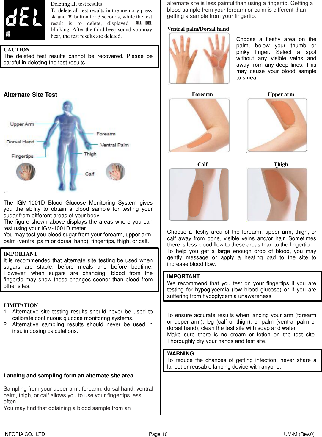    INFOPIA CO., LTD                                                                                    Page 10                                                                                              UM-M (Rev.0)   Deleting all test results To delete all test results in the memory press ▲ and ▼ button for 3 seconds, while the test result  is  to  delete,  displayed   blinking. After the third beep sound you may hear, the test results are deleted.  CAUTION The  deleted  test  results  cannot  be  recovered.  Please  be careful in deleting the test results.       Alternate Site Test   The  IGM-1001D  Blood  Glucose  Monitoring  System  gives you  the  ability  to  obtain  a  blood  sample  for  testing  your sugar from different areas of your body.   The figure shown above displays the areas where you can test using your IGM-1001D meter. You may test you blood sugar from your forearm, upper arm, palm (ventral palm or dorsal hand), fingertips, thigh, or calf.  IMPORTANT It is recommended that alternate site testing be used when sugars  are  stable:  before  meals  and  before  bedtime. However,  when  sugars  are  changing,  blood  from  the fingertip may show these changes sooner than blood from other sites.   LIMITATION 1.  Alternative site  testing  results should  never be  used to calibrate continuous glucose monitoring systems. 2.  Alternative  sampling  results  should  never  be  used  in insulin dosing calculations.       Lancing and sampling form an alternate site area  Sampling from your upper arm, forearm, dorsal hand, ventral palm, thigh, or calf allows you to use your fingertips less often. You may find that obtaining a blood sample from an alternate site is less painful than using a fingertip. Getting a blood sample from your forearm or palm is different than getting a sample from your fingertip.  Ventral palm/Dorsal hand  Choose  a  fleshy  area  on  the palm,  below  your  thumb  or pinky  finger.  Select  a  spot without  any  visible  veins  and away from any deep lines. This may  cause  your  blood  sample to smear.  Forearm Upper arm    Calf Thigh    Choose  a fleshy  area  of  the  forearm,  upper  arm, thigh,  or calf  away  from  bone, visible  veins  and/or  hair.  Sometimes there is less blood flow to these areas than to the fingertip. To  help  you  get  a  large  enough  drop  of  blood,  you  may gently  message  or  apply  a  heating  pad  to  the  site  to increase blood flow.  IMPORTANT We  recommend  that  you  test  on  your  fingertips  if  you  are testing  for  hypoglycemia  (low blood  glucose)  or  if  you  are suffering from hypoglycemia unawareness   To ensure accurate results when lancing your arm (forearm or  upper  arm), leg  (calf or thigh),  or palm (ventral palm  or dorsal hand), clean the test site with soap and water. Make  sure  there  is  no  cream  or  lotion  on  the  test  site. Thoroughly dry your hands and test site.  WARNING To  reduce  the  chances  of  getting  infection:  never  share  a lancet or reusable lancing device with anyone.        