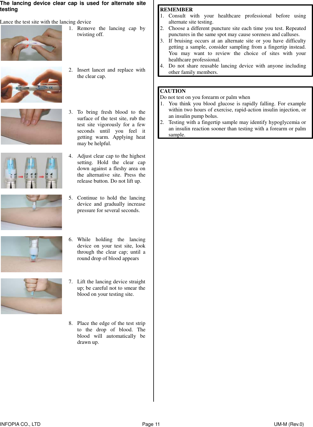    INFOPIA CO., LTD                                                                                    Page 11                                                                                              UM-M (Rev.0)  The  lancing device  clear  cap is used  for  alternate site testing  Lance the test site with the lancing device  1. Remove  the  lancing  cap  by twisting off.    2. Insert  lancet  and  replace  with the clear cap.      3. To  bring  fresh  blood  to  the surface of the test site, rub the test  site  vigorously  for  a  few seconds  until  you  feel  it getting  warm.  Applying  heat may be helpful.    4. Adjust clear cap to the highest setting.  Hold  the  clear  cap down against a fleshy  area on the  alternative  site.  Press  the release button. Do not lift up.    5. Continue  to  hold  the  lancing device  and  gradually  increase pressure for several seconds.    6. While  holding  the  lancing device  on  your  test  site,  look through  the  clear  cap;  until  a round drop of blood appears      7. Lift the lancing device straight up; be careful not to smear the blood on your testing site.    8. Place the edge of the test strip to  the  drop  of  blood.  The blood  will  automatically  be drawn up.           REMEMBER 1. Consult  with  your  healthcare  professional  before  using alternate site testing. 2. Choose a different puncture site each time you test. Repeated punctures in the same spot may cause soreness and calluses. 3. If bruising  occurs  at  an  alternate  site  or  you  have  difficulty getting a sample, consider sampling from a fingertip instead. You  may  want  to  review  the  choice  of  sites  with  your healthcare professional. 4. Do  not  share  reusable  lancing device  with  anyone  including other family members.   CAUTION Do not test on you forearm or palm when 1. You  think  you blood  glucose  is  rapidly falling.  For example within two hours of exercise, rapid-action insulin injection, or an insulin pump bolus. 2. Testing with a fingertip sample may identify hypoglycemia or an insulin reaction sooner than testing with a forearm or palm sample.                    