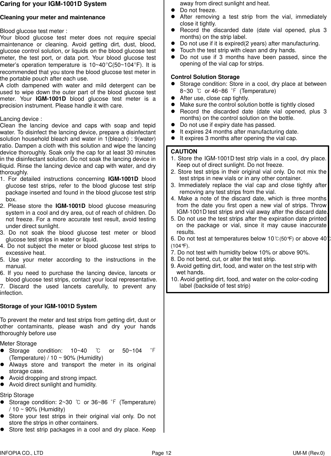    INFOPIA CO., LTD                                                                                    Page 12                                                                                              UM-M (Rev.0)  Caring for your IGM-1001D System  Cleaning your meter and maintenance    Blood glucose test meter : Your  blood  glucose  test  meter  does  not  require  special maintenance  or  cleaning.  Avoid  getting  dirt,  dust,  blood, glucose control solution, or liquids on the blood glucose test meter,  the  test  port,  or  data  port.  Your  blood  glucose  test meter’s operation  temperature is  10~40°C(50~104°F). It  is recommended that you store the blood glucose test meter in the portable pouch after each use. A  cloth  dampened  with  water  and  mild  detergent  can  be used to wipe down the outer part of the blood glucose test meter.  Your  IGM-1001D  blood  glucose  test  meter  is  a precision instrument. Please handle it with care.  Lancing device : Clean  the  lancing  device  and  caps  with  soap  and  tepid water. To disinfect the lancing device, prepare a disinfectant solution household bleach and water in 1(bleach) : 9(water) ratio. Dampen a cloth with this solution and wipe the lancing device thoroughly. Soak only the cap for at least 30 minutes in the disinfectant solution. Do not soak the lancing device in liquid. Rinse the lancing device and cap with water, and dry thoroughly. 1.  For  detailed  instructions  concerning  IGM-1001D  blood glucose  test  strips,  refer  to  the  blood  glucose  test  strip package inserted and found in the blood glucose test strip box. 2.  Please  store  the  IGM-1001D  blood  glucose  measuring system in a cool and dry area, out of reach of children. Do not freeze. For a more accurate test result, avoid testing under direct sunlight. 3.  Do  not  soak  the  blood  glucose  test  meter  or  blood glucose test strips in water or liquid. 4. Do not subject the meter or blood glucose test strips to excessive heat. 5.  Use  your  meter  according  to  the  instructions  in  the manual. 6.  If  you  need  to  purchase  the  lancing  device,  lancets  or blood glucose test strips, contact your local representative. 7.  Discard  the  used  lancets  carefully,  to  prevent  any infection.  Storage of your IGM-1001D System  To prevent the meter and test strips from getting dirt, dust or other  contaminants,  please  wash  and  dry  your  hands thoroughly before use  Meter Storage   Storage  condition:  10~40  ℃  or  50~104  ℉ (Temperature) / 10 ~ 90% (Humidity)   Always  store  and  transport  the  meter  in  its  original storage case.   Avoid dropping and strong impact.   Avoid direct sunlight and humidity.  Strip Storage   Storage condition: 2~30  ℃  or 36~86  ℉  (Temperature) / 10 ~ 90% (Humidity)   Store  your  test  strips  in  their  original  vial  only.  Do  not store the strips in other containers.   Store test strip packages in a cool and dry place. Keep away from direct sunlight and heat.   Do not freeze.   After  removing  a  test  strip  from  the  vial,  immediately close it tightly.   Record  the  discarded  date  (date  vial  opened,  plus  3 months) on the strip label.   Do not use if it is expired(2 years) after manufacturing.   Touch the test strip with clean and dry hands.   Do  not  use  if  3  months  have  been  passed,  since  the opening of the vial cap for strips.  Control Solution Storage   Storage condition: Store in a cool, dry place at between 8~30  ℃  or 46~86  ℉  (Temperature)   After use, close cap tightly.   Make sure the control solution bottle is tightly closed   Record  the  discarded  date  (date  vial  opened,  plus  3 months) on the control solution on the bottle.   Do not use if expiry date has passed.   It expires 24 months after manufacturing date.   It expires 3 months after opening the vial cap.  CAUTION 1. Store the IGM-1001D test strip vials in a cool, dry place. Keep out of direct sunlight. Do not freeze. 2. Store test strips in their original vial only. Do not mix the test strips in new vials or in any other container. 3.  Immediately  replace  the  vial  cap  and  close  tightly  after removing any test strips from the vial. 4. Make a note of the discard date, which  is three months from  the  date  you  first  open  a  new vial  of  strips.  Throw IGM-1001D test strips and vial away after the discard date. 5. Do not use the test strips after the expiration date printed on  the  package  or  vial,  since  it  may  cause  inaccurate results. 6. Do not test at temperatures below 10℃(50°F) or above 40℃(104°F). 7. Do not test with humidity below 10% or above 90%. 8. Do not bend, cut, or alter the test strip. 9. Avoid getting dirt, food, and water on the test strip with wet hands. 10. Avoid getting dirt, food, and water on the color-coding label (backside of test strip)          