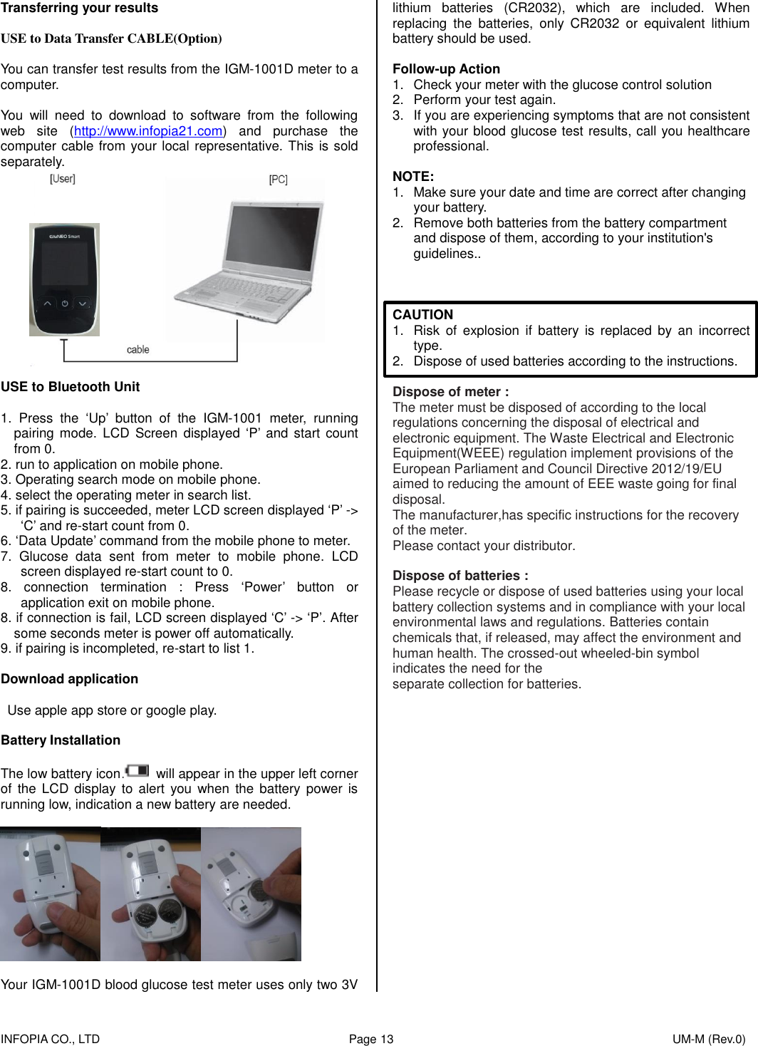    INFOPIA CO., LTD                                                                                    Page 13                                                                                              UM-M (Rev.0)  Transferring your results  USE to Data Transfer CABLE(Option)  You can transfer test results from the IGM-1001D meter to a computer.  You  will  need  to  download  to  software  from  the  following web  site  (http://www.infopia21.com)  and  purchase  the computer cable from your local representative. This is sold separately.  USE to Bluetooth Unit  1.  Press  the  ‘Up’  button  of  the  IGM-1001  meter,  running pairing  mode. LCD  Screen  displayed ‘P’  and  start count from 0. 2. run to application on mobile phone. 3. Operating search mode on mobile phone. 4. select the operating meter in search list. 5. if pairing is succeeded, meter LCD screen displayed ‘P’ -&gt; ‘C’ and re-start count from 0. 6. ‘Data Update’ command from the mobile phone to meter. 7.  Glucose  data  sent  from  meter  to  mobile  phone.  LCD screen displayed re-start count to 0. 8.  connection  termination  :  Press  ‘Power’  button  or application exit on mobile phone. 8. if connection is fail, LCD screen displayed ‘C’ -&gt; ‘P’. After some seconds meter is power off automatically. 9. if pairing is incompleted, re-start to list 1.  Download application    Use apple app store or google play.  Battery Installation  The low battery icon   will appear in the upper left corner of  the  LCD display to  alert  you when  the battery  power  is running low, indication a new battery are needed.     Your IGM-1001D blood glucose test meter uses only two 3V lithium  batteries  (CR2032),  which  are  included.  When replacing  the  batteries,  only  CR2032  or  equivalent  lithium battery should be used.  Follow-up Action 1.  Check your meter with the glucose control solution 2.  Perform your test again. 3.  If you are experiencing symptoms that are not consistent with your blood glucose test results, call you healthcare professional.  NOTE: 1.  Make sure your date and time are correct after changing   your battery. 2.  Remove both batteries from the battery compartment and dispose of them, according to your institution&apos;s guidelines..    CAUTION 1.  Risk  of  explosion  if  battery  is  replaced  by  an  incorrect type. 2.  Dispose of used batteries according to the instructions.  Dispose of meter : The meter must be disposed of according to the local regulations concerning the disposal of electrical and electronic equipment. The Waste Electrical and Electronic Equipment(WEEE) regulation implement provisions of the European Parliament and Council Directive 2012/19/EU aimed to reducing the amount of EEE waste going for final disposal. The manufacturer,has specific instructions for the recovery of the meter. Please contact your distributor.  Dispose of batteries : Please recycle or dispose of used batteries using your local battery collection systems and in compliance with your local environmental laws and regulations. Batteries contain chemicals that, if released, may affect the environment and human health. The crossed-out wheeled-bin symbol indicates the need for the separate collection for batteries.    