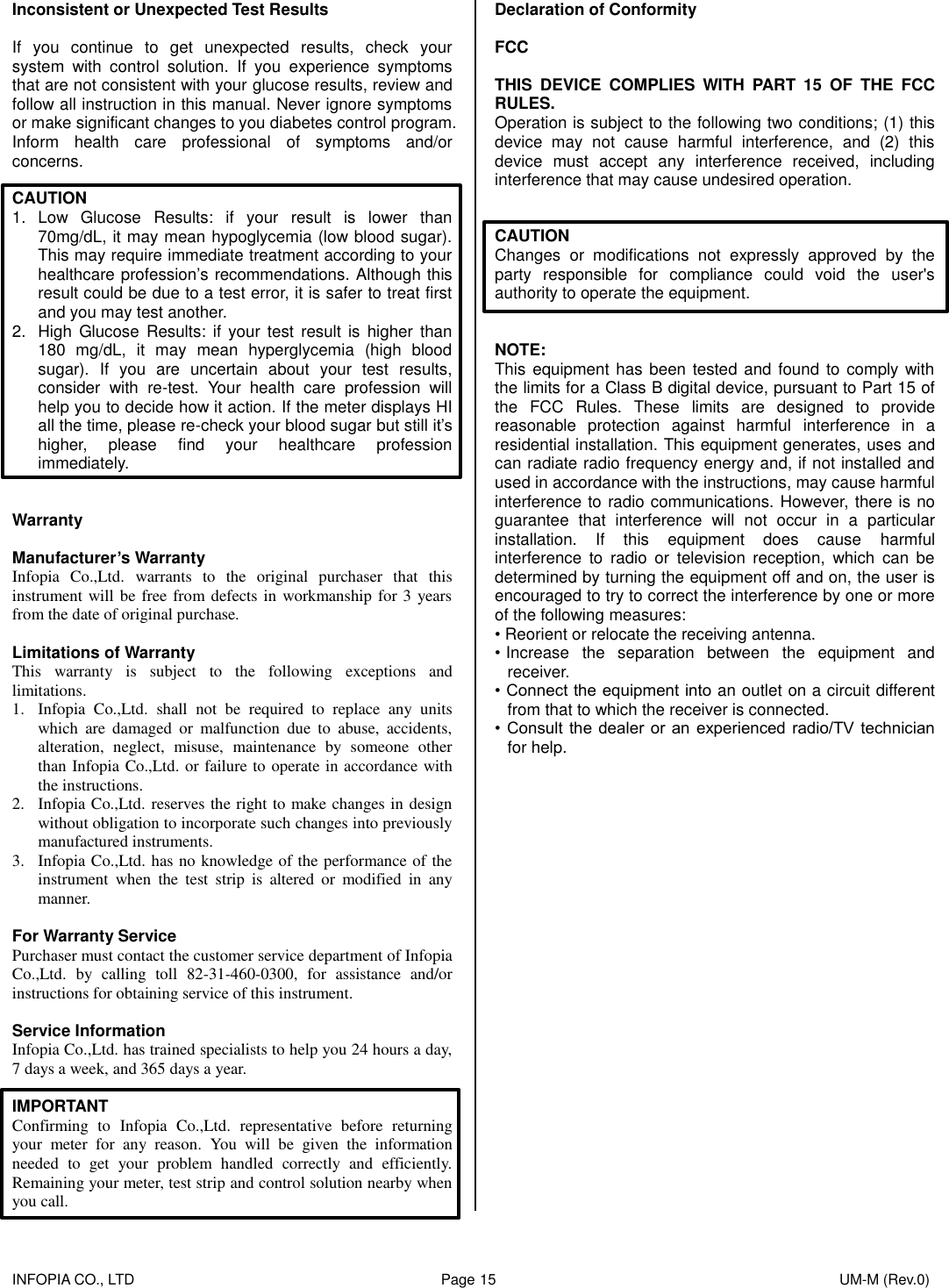   INFOPIA CO., LTD                                                                                    Page 15                                                                                              UM-M (Rev.0)  Inconsistent or Unexpected Test Results  If  you  continue  to  get  unexpected  results,  check  your system  with  control  solution.  If  you  experience  symptoms that are not consistent with your glucose results, review and follow all instruction in this manual. Never ignore symptoms or make significant changes to you diabetes control program. Inform  health  care  professional  of  symptoms  and/or concerns.  CAUTION 1.  Low  Glucose  Results:  if  your  result  is  lower  than 70mg/dL, it may mean hypoglycemia (low blood sugar). This may require immediate treatment according to your healthcare profession’s recommendations. Although this result could be due to a test error, it is safer to treat first and you may test another. 2.  High  Glucose  Results:  if  your  test  result  is  higher  than 180  mg/dL,  it  may  mean  hyperglycemia  (high  blood sugar).  If  you  are  uncertain  about  your  test  results, consider  with  re-test.  Your  health  care  profession  will help you to decide how it action. If the meter displays HI all the time, please re-check your blood sugar but still it’s higher,  please  find  your  healthcare  profession immediately.   Warranty  Manufacturer’s Warranty Infopia  Co.,Ltd.  warrants  to  the  original  purchaser  that  this instrument will be free from defects in workmanship for 3 years from the date of original purchase.  Limitations of Warranty This  warranty  is  subject  to  the  following  exceptions  and limitations. 1. Infopia  Co.,Ltd.  shall  not  be  required  to  replace  any  units which  are  damaged  or  malfunction  due  to  abuse,  accidents, alteration,  neglect,  misuse,  maintenance  by  someone  other than Infopia Co.,Ltd. or failure to operate in accordance with the instructions. 2. Infopia Co.,Ltd. reserves the right to make changes in design without obligation to incorporate such changes into previously manufactured instruments. 3. Infopia Co.,Ltd. has no knowledge of the performance of the instrument  when  the  test  strip  is  altered  or  modified  in  any manner.  For Warranty Service Purchaser must contact the customer service department of Infopia Co.,Ltd.  by  calling  toll  82-31-460-0300,  for  assistance  and/or instructions for obtaining service of this instrument.  Service Information Infopia Co.,Ltd. has trained specialists to help you 24 hours a day, 7 days a week, and 365 days a year.  IMPORTANT Confirming  to  Infopia  Co.,Ltd.  representative  before  returning your  meter  for  any  reason.  You  will  be  given  the  information needed  to  get  your  problem  handled  correctly  and  efficiently. Remaining your meter, test strip and control solution nearby when you call. Declaration of Conformity  FCC  THIS  DEVICE  COMPLIES  WITH  PART  15  OF  THE  FCC RULES. Operation is subject to the following two conditions; (1) this device  may  not  cause  harmful  interference,  and  (2)  this device  must  accept  any  interference  received,  including interference that may cause undesired operation.   CAUTION Changes  or  modifications  not  expressly  approved  by  the party  responsible  for  compliance  could  void  the  user&apos;s authority to operate the equipment.   NOTE: This equipment has been tested and found to comply with the limits for a Class B digital device, pursuant to Part 15 of the  FCC  Rules.  These  limits  are  designed  to  provide reasonable  protection  against  harmful  interference  in  a residential installation. This equipment generates, uses and can radiate radio frequency energy and, if not installed and used in accordance with the instructions, may cause harmful interference to radio communications. However, there is no guarantee  that  interference  will  not  occur  in  a  particular installation.  If  this  equipment  does  cause  harmful interference  to  radio  or  television  reception,  which  can  be determined by turning the equipment off and on, the user is encouraged to try to correct the interference by one or more of the following measures: • Reorient or relocate the receiving antenna. • Increase  the  separation  between  the  equipment  and receiver. • Connect the equipment into an outlet on a circuit different from that to which the receiver is connected. •  Consult the  dealer or  an  experienced radio/TV  technician for help.    