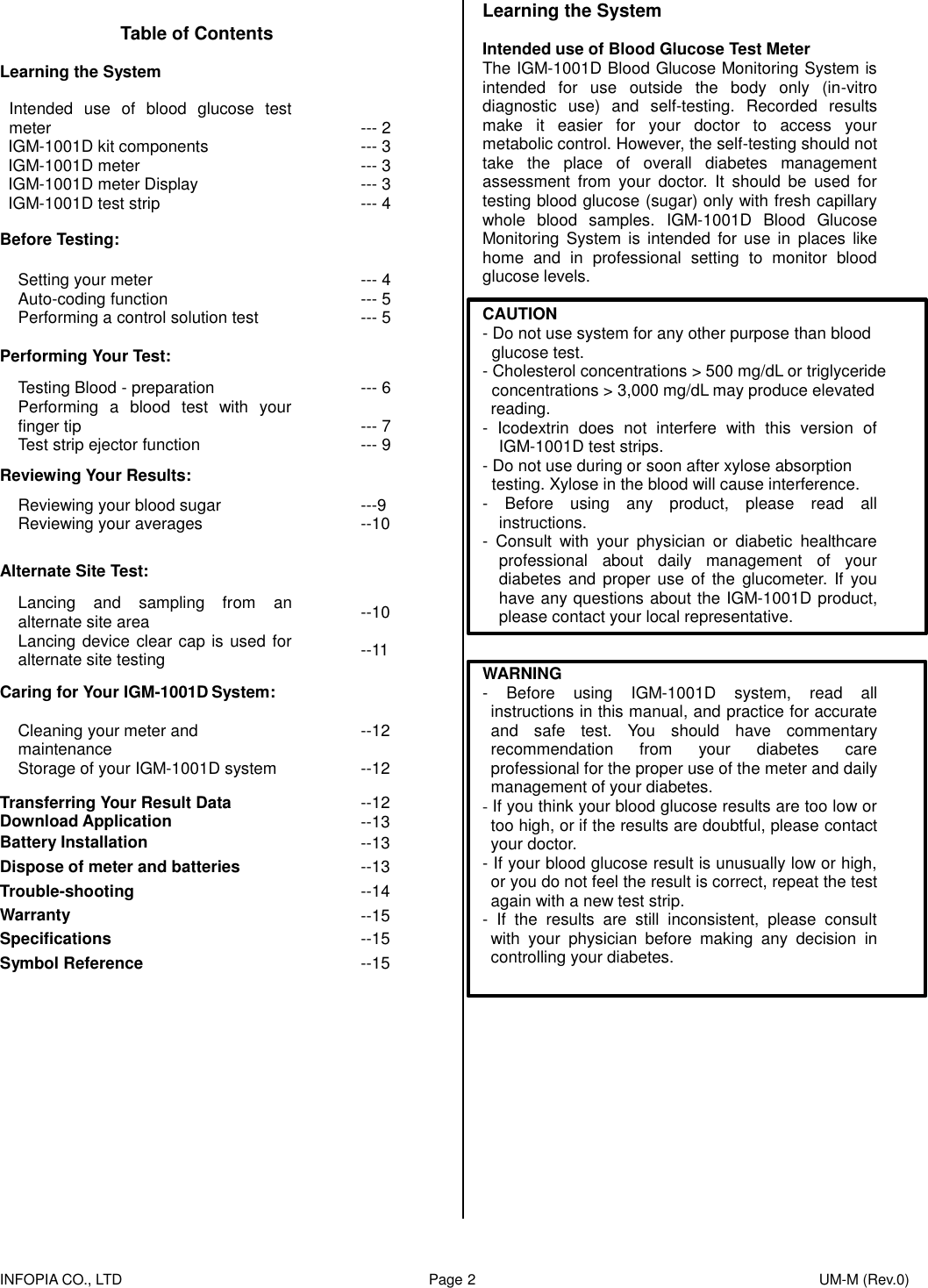    INFOPIA CO., LTD                                                                                    Page 2                                                                                              UM-M (Rev.0)              Learning the System  Intended use of Blood Glucose Test Meter The IGM-1001D Blood Glucose Monitoring System is intended  for  use  outside  the  body  only  (in-vitro diagnostic  use)  and  self-testing.  Recorded  results make  it  easier  for  your  doctor  to  access  your metabolic control. However, the self-testing should not take  the  place  of  overall  diabetes  management assessment  from  your  doctor.  It  should  be  used  for testing blood glucose (sugar) only with fresh capillary whole  blood  samples.  IGM-1001D  Blood  Glucose Monitoring  System is  intended  for  use in  places  like home  and  in  professional  setting  to  monitor  blood glucose levels.    CAUTION - Do not use system for any other purpose than blood   glucose test. - Cholesterol concentrations &gt; 500 mg/dL or triglyceride   concentrations &gt; 3,000 mg/dL may produce elevated   reading.   -  Icodextrin  does  not  interfere  with  this  version  of IGM-1001D test strips. - Do not use during or soon after xylose absorption   testing. Xylose in the blood will cause interference. -  Before  using  any  product,  please  read  all instructions. -  Consult  with  your  physician  or  diabetic  healthcare professional  about  daily  management  of  your diabetes  and  proper  use  of  the  glucometer.  If  you have any questions about the IGM-1001D product, please contact your local representative.   WARNING -  Before  using  IGM-1001D  system,  read  all instructions in this manual, and practice for accurate and  safe  test.  You  should  have  commentary recommendation  from  your  diabetes  care professional for the proper use of the meter and daily management of your diabetes. - If you think your blood glucose results are too low or too high, or if the results are doubtful, please contact your doctor.   - If your blood glucose result is unusually low or high, or you do not feel the result is correct, repeat the test again with a new test strip. -  If  the  results  are  still  inconsistent,  please  consult with  your  physician  before  making  any  decision  in controlling your diabetes.      Table of Contents Learning the System  Intended  use  of  blood  glucose  test meter IGM-1001D kit components   IGM-1001D meter IGM-1001D meter Display IGM-1001D test strip  --- 2 --- 3 --- 3 --- 3 --- 4 Before Testing:  Setting your meter Auto-coding function Performing a control solution test --- 4 --- 5 --- 5 Performing Your Test:  Testing Blood - preparation Performing  a  blood  test  with  your finger tip Test strip ejector function --- 6  --- 7 --- 9 Reviewing Your Results:  Reviewing your blood sugar Reviewing your averages  ---9 --10  Alternate Site Test:  Lancing  and  sampling  from  an alternate site area Lancing device clear cap is used for alternate site testing --10  --11 Caring for Your IGM-1001D System:  Cleaning your meter and maintenance Storage of your IGM-1001D system --12  --12 Transferring Your Result Data Download Application --12 --13 Battery Installation --13 Dispose of meter and batteries --13 Trouble-shooting --14 Warranty --15 Specifications --15 Symbol Reference --15 